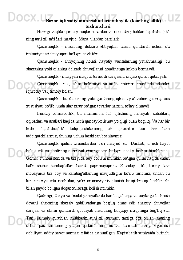 1. Bozor iqtisodiy munosabatlarida boylik (kambag’allik)
tushunchasi
Hozirgi vaqtda ijtimoiy nuqtai nazardan va iqtisodiy jihatdan "qashshoqlik"
ning turli xil ta'riflari mavjud. Mana, ulardan ba'zilari:
Qashshoqlik   -   insonning   dolzarb   ehtiyojlari   ularni   qondirish   uchun   o'z
imkoniyatlaridan yuqori bo'lgan davlatdir.
Qashshoqlik   -   ehtiyojning   holati,   hayotiy   vositalarning   yetishmasligi,   bu
shaxsning yoki oilaning dolzarb ehtiyojlarini qondirishga imkon bermaydi.
Qashshoqlik - muayyan maqbul turmush darajasini saqlab qolish qobiliyati.
Qashshoqlik   -   pul,   ta'lim,   hokimiyat   va   nufuzi   minimal   miqdorda   odamlar
iqtisodiy va ijtimoiy holati.
Qashshoqlik - bu shaxsning  yoki  guruhning iqtisodiy ahvolining o'ziga xos
xususiyati bo'lib, unda ular zarur bo'lgan tovarlar narxini to'lay olmaydi.
Bunday   xilma-xillik,   bu   muammoni   hal   qilishning   mohiyati,   sabablari,
oqibatlari va usullari haqida hech qanday kelishuv yo'qligi bilan bog'liq. Va har bir
kishi,   "qashshoqlik"   tadqiqotchilarining   o'z   qarashlari   bor.   Biz   ham
tadqiqotchilarmiz, shuning uchun boshidan boshlaymiz.
Qashshoqlik   qadim   zamonlardan   beri   mavjud   edi.   Dastlab,   u   och   hayot
holati   edi   va   aholining   aksariyat   qismiga   xos   bo'lgan   odatiy   hodisa   hisoblanadi.
Gomer Yunonistonida va biz juda boy bo'lishi mumkin bo'lgan qullar haqida emas,
balki   shahar   kambag'allari   haqida   gapirmayapmiz.   Shunday   qilib,   tarixiy   davr
mobaynida   biz   boy   va   kambag'allarning   mavjudligini   ko'rib   turibmiz,   undan   bu
kontseptsiya   erta   neolitdan,   ya'ni   an'anaviy   rivojlanish   bosqichining   boshlanishi
bilan paydo bo'lgan degan xulosaga kelish mumkin.
Qadimgi, Osiyo va feodal jamiyatlarda kambag'allarga va boylarga bo'linish
deyarli   shaxsning   shaxsiy   qobiliyatlariga   bog'liq   emas   edi:   shaxsiy   ehtiyojlar
darajasi   va   ularni   qondirish   qobiliyati   insonning   huquqiy   maqomiga   bog'liq   edi.
Turli   ijtimoiy   guruhlar,   shubhasiz,   turli   xil   turmush   tarziga   ega   edilar,   shuning
uchun   past   sinflarning   yuqori   qatlamlarning   nufuzli   turmush   tarziga   ergashish
qobiliyati oddiy hayot normasi sifatida tushunilgan. Kapitalistik jamiyatda birinchi
5 