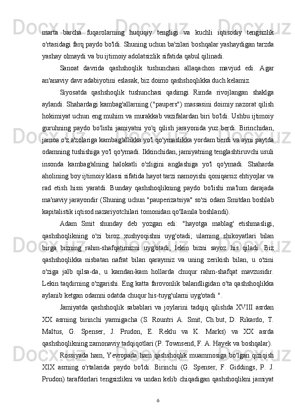 marta   barcha   fuqarolarning   huquqiy   tengligi   va   kuchli   iqtisodiy   tengsizlik
o'rtasidagi farq paydo bo'ldi. Shuning uchun ba'zilari boshqalar yashaydigan tarzda
yashay olmaydi va bu ijtimoiy adolatsizlik sifatida qabul qilinadi.
Sanoat   davrida   qashshoqlik   tushunchasi   allaqachon   mavjud   edi.   Agar
an'anaviy davr adabiyotini eslasak, biz doimo qashshoqlikka duch kelamiz.
Siyosatda   qashshoqlik   tushunchasi   qadimgi   Rimda   rivojlangan   shaklga
aylandi. Shahardagi kambag'allarning ("paupers") massasini  doimiy nazorat qilish
hokimiyat uchun eng muhim va murakkab vazifalardan biri bo'ldi. Ushbu ijtimoiy
guruhning   paydo   bo'lishi   jamiyatni   yo'q   qilish   jarayonida   yuz   berdi.   Birinchidan,
jamoa o'z a'zolariga kambag'allikka yo'l qo'ymaslikka yordam berdi va ayni paytda
odamning tushishiga yo'l qo'ymadi. Ikkinchidan, jamiyatning tenglashtiruvchi usuli
insonda   kambag'alning   halokatli   o'zligini   anglashiga   yo'l   qo'ymadi.   Shaharda
aholining boy ijtimoiy klassi sifatida hayot tarzi namoyishi qoniqarsiz ehtiyojlar va
rad   etish   hissi   yaratdi.   Bunday   qashshoqlikning   paydo   bo'lishi   ma'lum   darajada
ma'naviy jarayondir (Shuning uchun "pauperizatsiya" so'zi odam Smitdan boshlab
kapitalistik iqtisod nazariyotchilari tomonidan qo'llanila boshlandi).
Adam   Smit   shunday   deb   yozgan   edi:   "hayotga   mablag'   etishmasligi,
qashshoqlikning   o'zi   biroz   xushyoqishni   uyg'otadi;   ularning   shikoyatlari   bilan
birga   bizning   rahm-shafqatimizni   uyg'otadi,   lekin   bizni   sayoz   his   qiladi.   Biz
qashshoqlikka   nisbatan   nafrat   bilan   qaraymiz   va   uning   zerikish   bilan,   u   o'zini
o'ziga   jalb   qilsa-da,   u   kamdan-kam   hollarda   chuqur   rahm-shafqat   mavzusidir.
Lekin taqdirning o'zgarishi. Eng katta farovonlik balandligidan o'ta qashshoqlikka
aylanib ketgan odamni odatda chuqur his-tuyg'ularni uyg'otadi ".
Jamiyatda   qashshoqlik   sabablari   va   joylarini   tadqiq   qilishda   XVIII   asrdan
XX   asrning   birinchi   yarmigacha   (S.   Rountri   A.   Smit,   Ch.but,   D.   Rikardo,   T.
Maltus,   G.   Spenser,   J.   Prudon,   E.   Reklu   va   K.   Marks)   va   XX   asrda
qashshoqlikning zamonaviy tadqiqotlari (P. Townsend, F. A. Hayek va boshqalar).
Rossiyada  ham, Yevropada ham  qashshoqlik muammosiga bo'lgan qiziqish
XIX   asrning   o'rtalarida   paydo   bo'ldi.   Birinchi   (G.   Spenser,   F.   Giddings,   P.   J.
Prudon) tarafdorlari tengsizlikni  va undan kelib chiqadigan qashshoqlikni  jamiyat
6