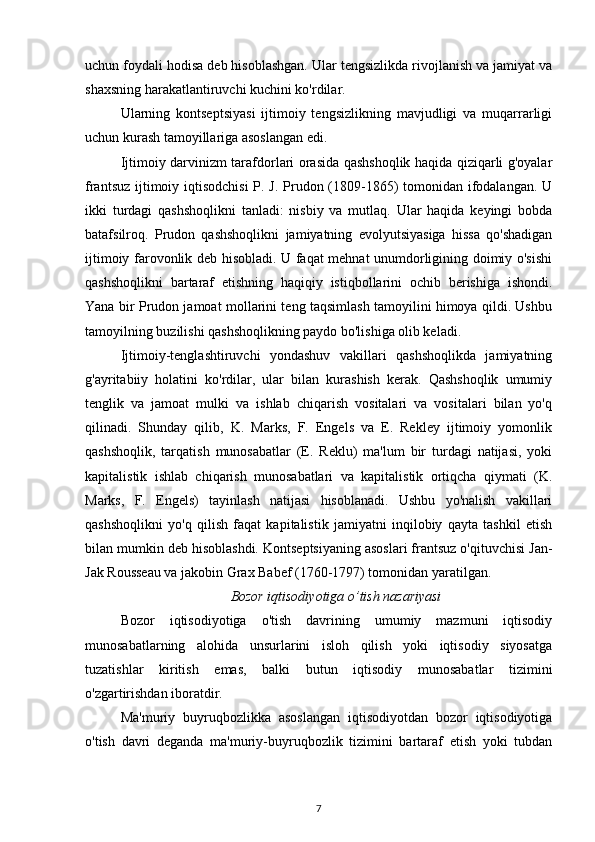 uchun foydali hodisa deb hisoblashgan. Ular tengsizlikda rivojlanish va jamiyat va
shaxsning harakatlantiruvchi kuchini ko'rdilar.
Ularning   kontseptsiyasi   ijtimoiy   tengsizlikning   mavjudligi   va   muqarrarligi
uchun kurash tamoyillariga asoslangan edi.
Ijtimoiy darvinizm tarafdorlari orasida qashshoqlik haqida qiziqarli g'oyalar
frantsuz ijtimoiy iqtisodchisi  P. J. Prudon (1809-1865)  tomonidan ifodalangan. U
ikki   turdagi   qashshoqlikni   tanladi:   nisbiy   va   mutlaq.   Ular   haqida   keyingi   bobda
batafsilroq.   Prudon   qashshoqlikni   jamiyatning   evolyutsiyasiga   hissa   qo'shadigan
ijtimoiy farovonlik deb hisobladi. U faqat mehnat unumdorligining doimiy o'sishi
qashshoqlikni   bartaraf   etishning   haqiqiy   istiqbollarini   ochib   berishiga   ishondi.
Yana bir Prudon jamoat mollarini teng taqsimlash tamoyilini himoya qildi. Ushbu
tamoyilning buzilishi qashshoqlikning paydo bo'lishiga olib keladi.
Ijtimoiy-tenglashtiruvchi   yondashuv   vakillari   qashshoqlikda   jamiyatning
g'ayritabiiy   holatini   ko'rdilar,   ular   bilan   kurashish   kerak.   Qashshoqlik   umumiy
tenglik   va   jamoat   mulki   va   ishlab   chiqarish   vositalari   va   vositalari   bilan   yo'q
qilinadi.   Shunday   qilib,   K.   Marks,   F.   Engels   va   E.   Rekley   ijtimoiy   yomonlik
qashshoqlik,   tarqatish   munosabatlar   (E.   Reklu)   ma'lum   bir   turdagi   natijasi,   yoki
kapitalistik   ishlab   chiqarish   munosabatlari   va   kapitalistik   ortiqcha   qiymati   (K.
Marks,   F.   Engels)   tayinlash   natijasi   hisoblanadi.   Ushbu   yo'nalish   vakillari
qashshoqlikni   yo'q   qilish   faqat   kapitalistik   jamiyatni   inqilobiy   qayta   tashkil   etish
bilan mumkin deb hisoblashdi. Kontseptsiyaning asoslari frantsuz o'qituvchisi Jan-
Jak Rousseau va jakobin Grax Babef (1760-1797) tomonidan yaratilgan.
Bozor iqtisodiyotiga o’tish nazariyasi
Bozor   iqtisodiyotiga   o'tish   davrining   umumiy   mazmuni   iqtisodiy
munosabatlarning   alohida   unsurlarini   isloh   qilish   yoki   iqtisodiy   siyosatga
tuzatishlar   kiritish   emas,   balki   butun   iqtisodiy   munosabatlar   tizimini
o'zgartirishdan iboratdir.
Ma'muriy   buyruqbozlikka   asoslangan   iqtisodiyotdan   bozor   iqtisodiyotiga
o'tish   davri   deganda   ma'muriy-buyruqbozlik   tizimini   bartaraf   etish   yoki   tubdan
7 