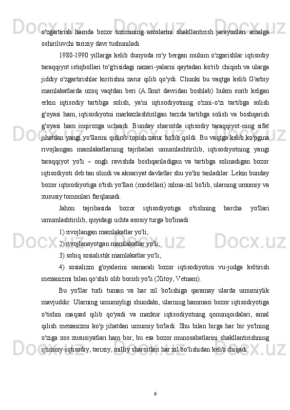 o'zgartirish   hamda   bozor   tizimining   asoslarini   shakllantirish   jarayonlari   amalga
oshiriluvchi tarixiy davr tushuniladi.
1980-1990  yillarga  kelib  dunyoda ro'y  bergan  muhim  o'zgarishlar   iqtisodiy
taraqqiyot istiqbollari to'g'risidagi nazari-yalarni qaytadan ko'rib chiqish va ularga
jiddiy   o'zgartirishlar   kiritishni   zarur   qilib   qo'ydi.   Chunki   bu   vaqtga   kelib   G'arbiy
mamlakatlarda   uzoq   vaqtdan   beri   (A.Smit   davridan   boshlab)   hukm   surib   kelgan
erkin   iqtisodiy   tartibga   solish,   ya'ni   iqtisodiyotning   o'zini-o'zi   tartibga   solish
g'oyasi   ham,   iqtisodiyotni   markazlashtirilgan   tarzda   tartibga   solish   va   boshqarish
g'oyasi   ham   inqirozga   uchradi.   Bunday   sharoitda   iqtisodiy   taraqqiyot-ning   sifat
jihatdan yangi yo'llarini qidirib topish zarur bo'lib qoldi. Bu vaqtga kelib ko'pgina
rivojlangan   mamlakatlarning   tajribalari   umumlashtirilib,   iqtisodiyotning   yangi
taraqqiyot   yo'li   –   ongli   ravishda   boshqariladigan   va   tartibga   solinadigan   bozor
iqtisodiyoti deb tan olindi va aksariyat davlatlar shu yo'lni tanladilar. Lekin bunday
bozor iqtisodiyotiga o'tish yo'llari (modellari) xilma-xil bo'lib, ularning umumiy va
xususiy tomonlari farqlanadi.
Jahon   tajribasida   bozor   iqtisodiyotiga   o'tishning   barcha   yo'llari
umumlashtirilib, quyidagi uchta asosiy turga bo'linadi:
1) rivojlangan mamlakatlar yo'li;
2) rivojlanayotgan mamlakatlar yo'li;
3) sobiq sosialistik mamlakatlar yo'li;
4)   sosializm   g'oyalarini   samarali   bozor   iqtisodiyotini   vu-judga   keltirish
mexanizmi bilan qo'shib olib borish yo'li (Xitoy, Vetnam).
Bu   yo'llar   turli   tuman   va   har   xil   bo'lishiga   qaramay   ularda   umumiylik
mavjuddir. Ularning umumiyligi shundaki, ularning hammasi bozor iqtisodiyotiga
o'tishni   maqsad   qilib   qo'yadi   va   mazkur   iqtisodiyotning   qonunqoidalari,   amal
qilish   mexanizmi   ko'p   jihatdan   umumiy   bo'ladi.   Shu   bilan   birga   har   bir   yo'lning
o'ziga xos xususiyatlari  ham  bor, bu esa bozor munosabatlarini shakllantirishning
ijtimoiy-iqtisodiy, tarixiy, milliy sharoitlari har xil bo'lishidan kelib chiqadi.
8 