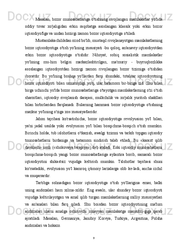 Masalan,   bozor   munosabatlariga   o'tishning   rivojlangan   mamlakatlar   yo'lida
oddiy   tovar   xo'jaligidan   erkin   raqobatga   asoslangan   klassik   yoki   erkin   bozor
iqtisodiyofiga va undan hozirgi zamon bozor iqtisodiyotiga o'tiladi.
Mustamlakachilikdan ozod bo'lib, mustaqil rivojlanayotgan mamlakatlarning
bozor iqtisodiyotiga o'tish yo'lining xususiyati -bu qoloq, an'anaviy iqtisodiyotdan
erkin   bozor   iqtisodiyotiga   o'tishdir.   Nihoyat,   sobiq   sosialistik   mamlakatlar
yo'lining   mu-him   belgisi   markazlashtirilgan,   ma'muriy   -   buyruqbozlikka
asoslangan   iqtisodiyotdan   hozirgi   zamon   rivojlangan   bozor   tizimiga   o'tishdan
iboratdir.   Bu   yo'lning   boshqa   yo'llardan   farqi   shundaki,   totalitar   iqtisodiyotning
bozor   iqtisodiyoti   bilan   umumiyligi   yo'q,   ular   batamom   bir-biriga   zid.   Shu   bilan
birga uchinchi yo'lda bozor munosabatlariga o'tayotgan mamlakatlarning o'zi o'tish
sharoitlari,   iqtisodiy   rivojlanish   darajasi,   mulkchilik   va   xo'jalik   yuritish   shakllari
bilan   birbirlaridan   farqlanadi.   Bularning   hammasi   bozor   iqtisodiyotiga   o'tishning
mazkur yo'lining o'ziga xos xususiyatlaridir.
Jahon   tajribasi   ko'rsatishicha,   bozor   iqtisodiyotiga   revolyusion   yo'l   bilan,
ya'ni   jadal   usulda   yoki   evolyusion   yo'l   bilan   bosqichma-bosqich   o'tish   mumkin.
Birinchi holda, tub islohotlarni o'tkazish, awalgi tizimni va tarkib topgan iqtisodiy
tnunosabatlarni   birdaniga   va   batamom   sindirish   talab   etiladi.   Bu   «karaxt   qilib
davolash» usuli («shokovaya terapiya») deb ataladi. Eski iqtisodiy munosabatlarni
bosqichma-bosqich   yangi   bozor   munosabatlariga   aylantira   borib,   samarali   bozor
iqtisodiyotini   shikastsiz   vujudga   keltirish   mumkin.   Tslohotlar   tajribasi   shuni
ko'rsatadiki,   evolyusion   yo'l   kamroq   ijtimoiy   larzalarga   olib   ke-ladi,   ancha   izchil
va muqarrardir.
Tartibga   solinadigan   bozor   iqtisodiyotiga   o'tish   yo'llarigina   emas,   balki
uning   andozalari   ham   xilma-xildir.   Eng   awalo,   ular   shunday   bozor   iqtisodiyoti
vujudga keltirilayotgan va  amal  qilib turgan mamlakatlarning milliy xususiyatlari
va   an'analari   bilan   farq   qiladi.   Shu   boisdan   bozor   iqtisodiyotining   ma'lum
andozalari   ularni   amalga   oshiruvchi   muayyan   mamlakatga   mansubli-giga   qarab
ajratiladi.   Masalan,   Germaniya,   Janubiy   Koreya,   Turkiya,   Argentina,   Polsha
andozalari va hokazo.
9 