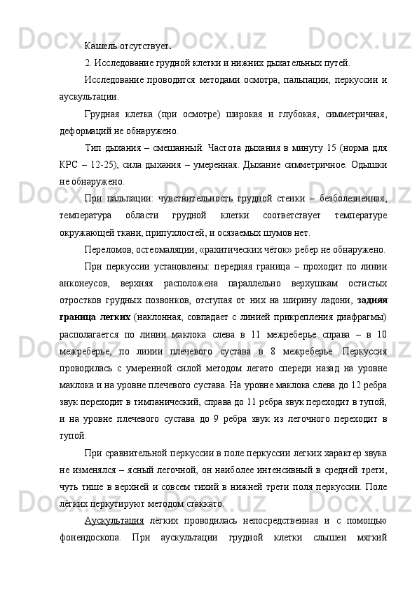 Кашель отсутствует . 
2. Исследование грудной клетки и нижних дыхательных путей. 
Исследование   проводится   методами   осмотра,   пальпации,   перкуссии   и
аускультации. 
Грудная   клетка   (при   осмотре)   широкая   и   глубокая,   симметричная,
деформаций не обнаружено.
Тип   дыхания   –   смешанный.   Частота   дыхания   в   минуту   15   (норма   для
КРС   –   12-25),   сила   дыхания   –   умеренная.   Дыхание   симметричное.   Одышки
не обнаружено.
При   пальпации:   чувствительность   грудной   стенки   –   безболезненная,
температура   области   грудной   клетки   соответствует   температуре
окружающей ткани, припухлостей, и осязаемых шумов нет.
Переломов, остеомаляции, «рахитических чёток» ребер не обнаружено.
При   перкуссии   установлены:   передняя   граница   –   проходит   по   линии
анконеусов,   верхняя   расположена   параллельно   верхушкам   остистых
отростков   грудных   позвонков,   отступая   от   них   на   ширину   ладони,   задняя
граница   легких   (наклонная,   совпадает   с   линией   прикрепления   диафрагмы)
располагается   по   линии   маклока   слева   в   11   межреберье   справа   –   в   10
межреберье,   по   линии   плечевого   сустава   в   8   межреберье.   Перкуссия
проводилась   с   умеренной   силой   методом   легато   спереди   назад   на   уровне
маклока и на уровне плечевого сустава. На уровне маклока слева до 12 ребра
звук переходит в тимпанический, справа до 11 ребра звук переходит в тупой,
и   на   уровне   плечевого   сустава   до   9   ребра   звук   из   легочного   переходит   в
тупой.
При сравнительной перкуссии в поле перкуссии легких характер звука
не  изменялся   –  ясный  легочной,   он  наиболее  интенсивный  в  средней   трети,
чуть   тише   в   верхней   и   совсем   тихий   в   нижней   трети   поля   перкуссии.   Поле
лёгких перкутируют методом стаккато.
Аускультация   лёгких   проводилась   непосредственная   и   с   помощью
фонендоскопа.   При   аускультации   грудной   клетки   слышен   мягкий 