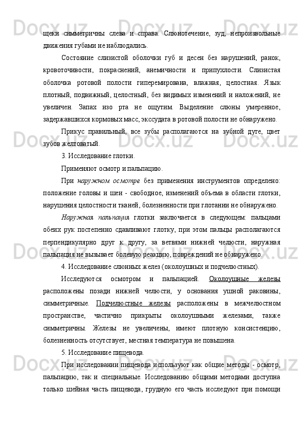 щеки   симметричны   слева   и   справа.   Слюнотечение,   зуд,   непроизвольные
движения губами не наблюдались. 
Состояние   слизистой   оболочки   губ   и   десен   без   нарушений,   ранок,
кровоточивости,   покраснений,   анемичности   и   припухлости.   Слизистая
оболочка   ротовой   полости   гиперемирована,   влажная,   целостная.   Язык
плотный,   подвижный,   целостный,   без   видимых   изменений   и   наложений,   не
увеличен.   Запах   изо   рта   не   ощутим.   Выделение   слюны   умеренное,
задержавшихся кормовых масс, экссудата в ротовой полости не обнаружено.
Прикус   правильный,   все   зубы   располагаются   на   зубной   дуге,   цвет
зубов желтоватый. 
3.  Исследование глотки.
Применяют осмотр и пальпацию.
При   наружном   осмотре   без   применения   инструментов   определено:
положение   головы   и   шеи   -   свободное,   изменений   объема   в   области   глотки,
нарушения целостности тканей, болезненности при глотании не обнаружено.
Наружная   пальпация   глотки   заключается   в   следующем:   пальцами
обеих   рук   постепенно   сдавливают   глотку,   при   этом   пальцы   располагаются
перпендикулярно   друг   к   другу,   за   ветвями   нижней   челюсти,   наружная
пальпация не вызывает болевую реакцию, повреждений не обнаружено.
4. Исследование слюнных желез (околоушных и подчелюстных).
Исследуются   осмотром   и   пальпацией.   Околоушные   железы
расположены   позади   нижней   челюсти,   у   основания   ушной   раковины,
симметричные.   Подчелюстные   железы   расположены   в   межчелюстном
пространстве,   частично   прикрыты   околоушными   железами,   также
симметричны.   Железы   не   увеличены,   имеют   плотную   консистенцию,
болезненность отсутствует, местная температура не повышена.
5. Исследование пищевода.
При   исследовании   пищевода   используют   как   общие   методы   -   осмотр,
пальпацию,   так   и   специальные.   Исследованию   общими   методами   доступна
только   шейная   часть   пищевода,   грудную   его   часть   исследуют   при   помощи 