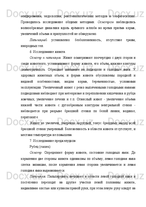 зондирования,   эндоскопии,   рентгенологических   методов   и   эзофагоскопии.
Проводилось   исследование   общими   методами.   Осмотром   наблюдались
волнообразные   движения   вдоль   ярёмного   жёлоба   во   время   приёма   корма,
увеличений объема и припухлостей не обнаружено.
Пальпацией   установлено:   безболезненность,   отсутствие   травм,
инородных тел.
6. Исследование живота. 
Осмотр и пальпация.   Живот осматривают поочерёдно с двух сторон и
сзади животного, устанавливают форму живота, его объём, нижние контуры
симметричность.   Обращают   внимание   на   подвздохи   и   голодные   ямки.   У
здоровых   животных   объем,   и   форма   живота   обусловлены   породной   и
видовой   особенностями,   видом   корма,   беременностью,   условиями
эксплуатации. Увеличенный живот с резко выпяченными голодными ямками
подвздохами наблюдают при метеоризме и переполнении кишечника и рубца
жвачных,   увеличение   печени   и   т.п.   Отвислый   живот   -   увеличение   объёма
нижней   части   живота   с   дугообразным   контуром   вентральной   стенки   -
наблюдается   при   разрыве   брюшной   стенки   по   белой   линии,   водянке,
перитоните.
Живот   не   увеличен,   умеренно   округлый,   тонус   брюшных   мышц   всей
брюшной стенки умеренный. Болезненность в области живота отсутствует, и
местная температура не повышена. 
7. Исследование преджелудков:
Рубец ( rumen )
Осмотр.   Определяют   форму   живота,   состояние   голодных   ямок.   До
кормления   две   стороны   живота   одинаковы   по   объёму,   левая   голодная   ямка
слегка   запавшая,   после   кормления   левая   сторона   увеличивается   и   левая
голодная ямка выравнивается.
Пальпация.   Пальпировать  начинают   в   области   левой  голодной   ямки  и
постепенно   переходят   на   другие   участки   левой   половины   живота,
надавливаю кистью или кулаком правой руки, при этом левую руку кладут на