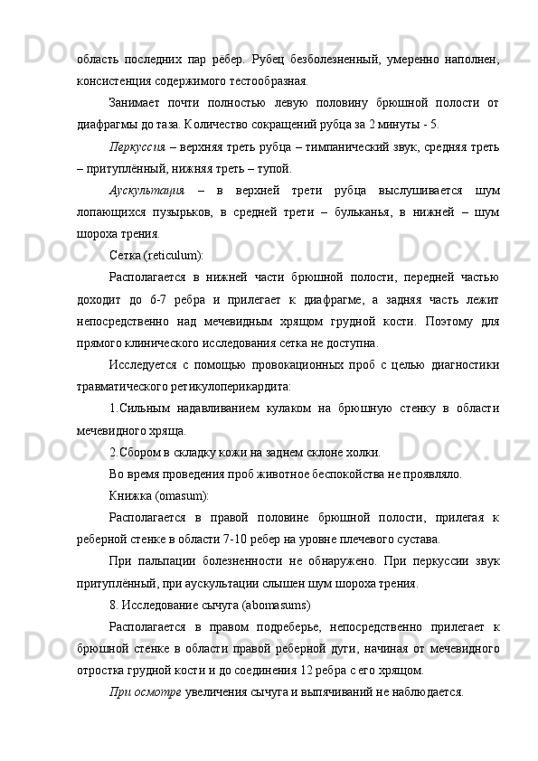 область   последних   пар   рёбер.   Рубец   безболезненный,   умеренно   наполнен,
консистенция содержимого тестообразная.
Занимает   почти   полностью   левую   половину   брюшной   полости   от
диафрагмы до таза. Количество сокращений рубца за 2 минуты - 5. 
Перкуссия –   верхняя треть рубца – тимпанический звук, средняя треть
– притуплённый, нижняя треть – тупой.
Аускультация   –   в   верхней   трети   рубца   выслушивается   шум
лопающихся   пузырьков,   в   средней   трети   –   бульканья,   в   нижней   –   шум
шороха трения.
Сетка ( reticulum ):
Располагается   в   нижней   части   брюшной   полости,   передней   частью
доходит   до   6-7   ребра   и   прилегает   к   диафрагме,   а   задняя   часть   лежит
непосредственно   над   мечевидным   хрящом   грудной   кости.   Поэтому   для
прямого клинического исследования сетка не доступна.
Исследуется   с   помощью   провокационных   проб   с   целью   диагностики
травматического ретикулоперикардита:
1.Сильным   надавливанием   кулаком   на   брюшную   стенку   в   области
мечевидного хряща.
2.Сбором в складку кожи на заднем склоне холки.
Во время проведения проб животное беспокойства не проявляло.
Книжка ( omasum ):
Располагается   в   правой   половине   брюшной   полости,   прилегая   к
реберной стенке в области 7-10 ребер на уровне плечевого сустава.
При   пальпации   болезненности   не   обнаружено.   При   перкуссии   звук
притуплённый, при аускультации слышен шум шороха трения.
8. Исследование сычуга ( abomasums )
Располагается   в   правом   подреберье,   непосредственно   прилегает   к
брюшной   стенке   в   области   правой   реберной   дуги,   начиная   от   мечевидного
отростка грудной кости и до соединения 12 ребра   с его   хрящом.
При осмотре  увеличения сычуга и выпячиваний не наблюдается. 