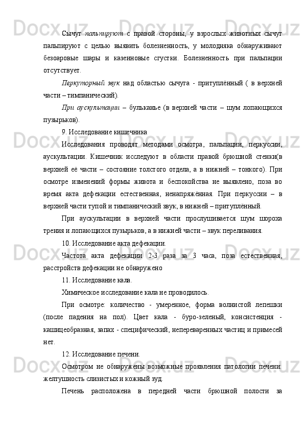 Сычуг   пальпируют   с   правой   стороны,   у   взрослых   животных   сычуг
пальпируют   с   целью   выявить   болезненность,   у   молодняка   обнаруживают
безоаровые   шары   и   казеиновые   сгустки.   Болезненность   при   пальпации
отсутствует. 
Перкуторный   звук   над   областью   сычуга   -   притуплённый   (   в   верхней
части – тимпанический).
При   аускультации   –   бульканье   (в   верхней   части   –   шум   лопающихся
пузырьков).
9. Исследование кишечника
Исследования   проводят   методами   осмотра,   пальпации,   перкуссии,
аускультации.   Кишечник   исследуют   в   области   правой   брюшной   стенки(в
верхней   её   части   –   состояние   толстого   отдела,   а   в   нижней   –   тонкого).   При
осмотре   изменений   формы   живота   и   беспокойства   не   выявлено,   поза   во
время   акта   дефекации   естественная,   ненапряжённая.   При   перкуссии   –   в
верхней части тупой и тимпанический звук, в нижней – притуплённый. 
При   аускультации   в   верхней   части   прослушивается   шум   шороха
трения и лопающихся пузырьков, а в нижней части – звук переливания.
10. Исследование акта дефекации.
Частота   акта   дефекации   2-3   раза   за   3   часа,   поза   естественная,
расстройств дефекации не обнаружено
11. Исследование кала.
Химическое исследование кала не проводилось.
При   осмотре:   количество   -   умеренное,   форма   волнистой   лепешки
(после   падения   на   пол).   Цвет   кала   -   буро-зеленый,   консистенция   -
кашицеобразная, запах - специфический, непереваренных частиц и примесей
нет. 
12. Исследование печени.
Осмотром   не   обнаружены   возможные   проявления   патологии   печени:
желтушность слизистых и кожный зуд. 
Печень   расположена   в   передней   части   брюшной   полости   за