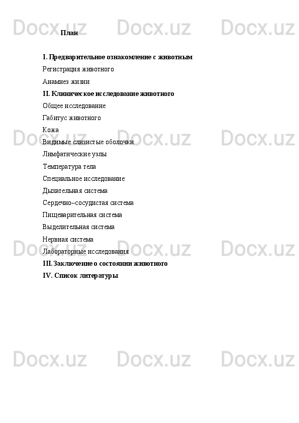 План
I. Предварительное ознакомление с животным
Регистрация животного
Анамнез жизни
II. Клиническое исследование животного
Общее исследование
Габитус животного
Кожа
Видимые слизистые оболочки
Лимфатические узлы
Температура тела
Специальное исследование
Дыхательная система
Сердечно–сосудистая система
Пищеварительная система
Выделительная система
Нервная система
Лабораторные исследования
III. Заключение о состоянии животного
IV. Список литературы