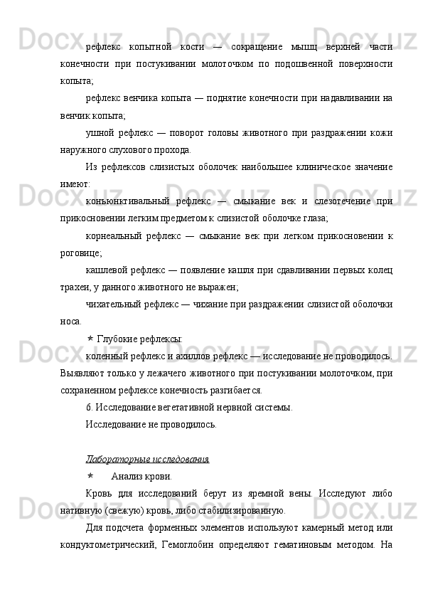 рефлекс   копытной   кости   —   сокращение   мышц   верхней   части
конечности   при   постукивании   молоточком   по   подошвенной   поверхности
копыта; 
рефлекс венчика копыта   —   поднятие конечности при надавливании на
венчик копыта; 
ушной   рефлекс   —   поворот   головы   животного   при   раздражении   кожи
наружного слухового прохода.
Из   рефлексов   слизистых   оболочек   наибольшее   клиническое   значение
имеют: 
конъюнктивальный   рефлекс   —   смыкание   век   и   слезотечение   при
прикосновении легким предметом к слизистой оболочке глаза;
корнеальный   рефлекс   —   смыкание   век   при   легком   прикосновении   к
роговице; 
кашлевой рефлекс   —   появление кашля при сдавливании первых колец
трахеи, у данного животного не выражен; 
чихательный рефлекс  —  чихание при раздражении слизистой оболочки
носа.
 Глубокие рефлексы: 
коленный рефлекс и ахиллов рефлекс — исследование не проводилось.
Выявляют только у лежачего животного   при постукивании молоточком, при
сохраненном рефлексе конечность разгибается.  
6. Ис следование вегетативной нервной системы.
Исследование не проводилось.
Лабораторные исследования
 Анализ крови.
Кровь   для   исследований   берут   из   яремной   вены.   Исследуют   либо
нативную (свежую) кровь, либо стабилизированную.
Для   подсчета   форменных   элементов   используют   камерный   метод   или
кондуктометрический,   Гемоглобин   определяют   гематиновым   методом.   На 