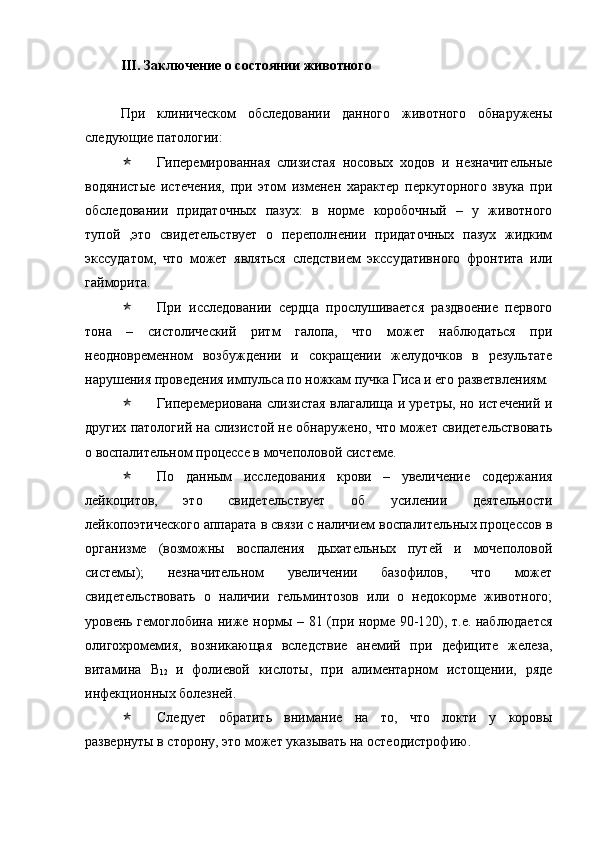 III. Заключение о состоянии животного
При   клиническом   обследовании   данного   животного   обнаружены
следующие патологии:
 Гиперемированная   слизистая   носовых   ходов   и   незначительные
водянистые   истечения,   при   этом   изменен   характер   перкуторного   звука   при
обследовании   придаточных   пазух:   в   норме   коробочный   –   у   животного
тупой   ,это   свидетельствует   о   переполнении   придаточных   пазух   жидким
экссудатом,   что   может   являться   следствием   экссудативного   фронтита   или
гайморита.
 При   исследовании   сердца   прослушивается   раздвоение   первого
тона   –   систолический   ритм   галопа,   что   может   наблюдаться   при
неодновременном   возбуждении   и   сокращении   желудочков   в   результате
нарушения проведения импульса по ножкам пучка Гиса и его разветвлениям.
 Гиперемериована слизистая влагалища и уретры, но истечений и
других патологий на слизистой не обнаружено, что может свидетельствовать
о воспалительном процессе в мочеполовой системе.
 По   данным   исследования   крови   –   увеличение   содержания
лейкоцитов,   это   свидетельствует   об   усилении   деятельности
лейкопоэтического аппарата в связи с наличием воспалительных процессов в
организме   (возможны   воспаления   дыхательных   путей   и   мочеполовой
системы);   незначительном   увеличении   базофилов,   что   может
свидетельствовать   о   наличии   гельминтозов   или   о   недокорме   животного;
уровень гемоглобина ниже нормы – 81 (при норме 90-120), т.е. наблюдается
олигохромемия,   возникающая   вследствие   анемий   при   дефиците   железа,
витамина   В
12   и   фолиевой   кислоты,   при   алиментарном   истощении,   ряде
инфекционных болезней.
 Следует   обратить   внимание   на   то,   что   локти   у   коровы
развернуты в сторону, это может указывать на остеодистрофию.