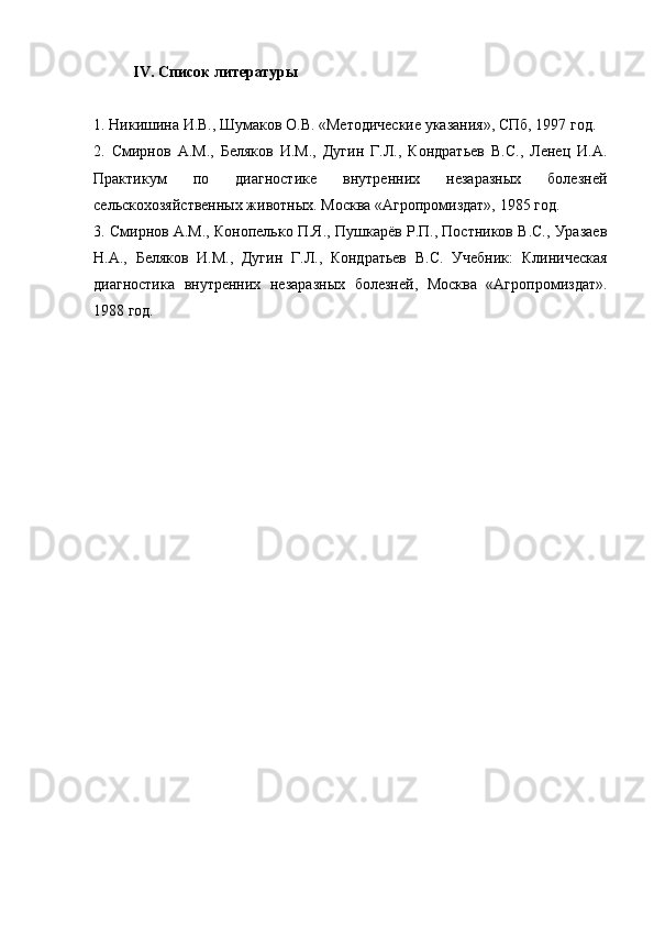 IV. Список литературы
1. Никишина И.В., Шумаков О.В. «Методические указания», СПб, 1997 год.
2.   Смирнов   А.М.,   Беляков   И.М.,   Дугин   Г.Л.,   Кондратьев   В.С.,   Ленец   И.А.
Практикум   по   диагностике   внутренних   незаразных   болезней
сельскохозяйственных животных. Москва «Агропромиздат», 1985 год.
3. Смирнов А.М., Конопелько П.Я., Пушкарёв Р.П., Постников В.С., Уразаев
Н.А.,   Беляков   И.М.,   Дугин   Г.Л.,   Кондратьев   В.С.   Учебник:   Клиническая
диагностика   внутренних   незаразных   болезней,   Москва   «Агропромиздат».
1988 год. 