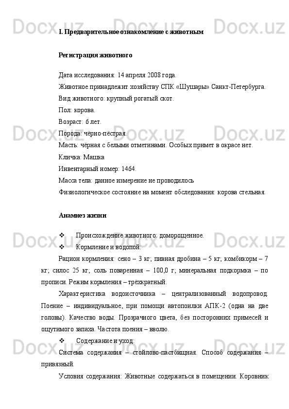 I . Предварительное ознакомление с животным
Регистрация животного
Дата исследования: 14 апреля 2008 года.
Животное принадлежит хозяйству СПК «Шушары» Санкт-Петербурга.
Вид животного: крупный рогатый скот.
Пол: корова. 
Возраст: 6 лет. 
Порода: чёрно-пёстрая.
Масть: чёрная с белыми отметинами. Особых примет в окрасе нет.
Кличка: Машка
Инвентарный номер: 1464.
Масса тела: данное измерение не проводилось
Физиологическое состояние на момент обследования: корова стельная.
Анамнез жизни
 Происхождение животного : доморощенное.
 Кормление и водопой : 
Рацион кормления: сено – 3 кг; пивная дробина – 5 кг; комбикорм – 7
кг;   силос   25   кг;   соль   поваренная   –   100,0   г;   минеральная   подкормка   –   по
прописи. Режим кормления – трёхкратный.
Характеристика   водоисточника   –   централизованный   водопровод.
Поение   –   индивидуальное,   при   помощи   автопоилки   АПК-2   (одна   на   две
головы).   Качество   воды.   Прозрачного   цвета,   без   посторонних   примесей   и
ощутимого запаха. Частота поения – вволю.
 Содержание и уход :
Система   содержания   –   стойлово-пастбищная.   Способ   содержания   –
привязный.
Условия   содержания:   Животные   содержаться   в   помещении.   Коровник 