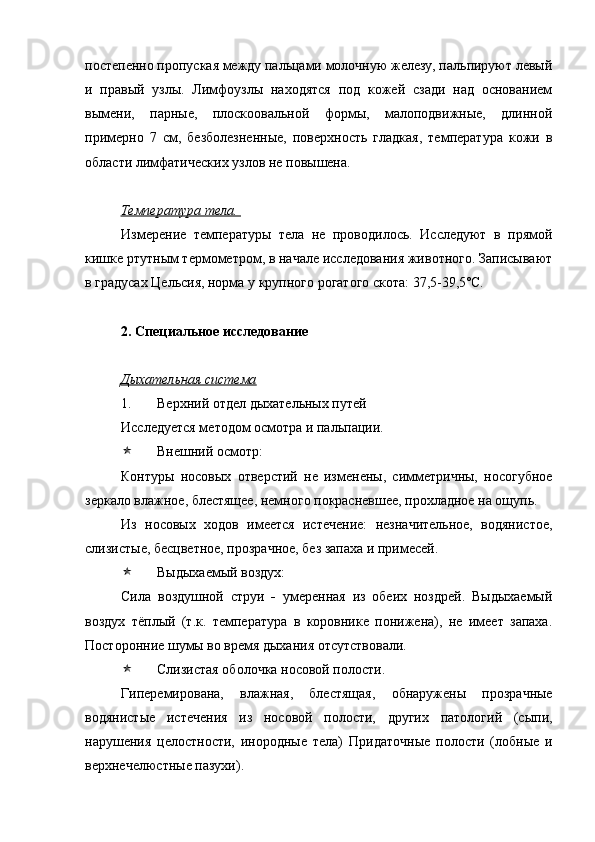 постепенно пропуская между пальцами молочную железу, пальпируют левый
и   правый   узлы.   Лимфоузлы   находятся   под   кожей   сзади   над   основанием
вымени,   парные,   плоскоовальной   формы,   малоподвижные,   длинной
примерно   7   см,   безболезненные,   поверхность   гладкая,   температура   кожи   в
области лимфатических узлов не повышена. 
Температура тела. 
Измерение   температуры   тела   не   проводилось.   Исследуют   в   прямой
кишке ртутным термометром, в начале исследования животного. Записывают
в градусах Цельсия, норма у крупного рогатого скота: 37,5-39,5 º С.
2. Специальное исследование
Дыхательная система
1. Верхний отдел дыхательных путей 
Исследуется методом осмотра и пальпации.
 Внешний осмотр:
Контуры   носовых   отверстий   не   изменены,   симметричны,   носогубное
зеркало влажное, блестящее, немного покрасневшее, прохладное на ощупь.
Из   носовых   ходов   имеется   истечение:   незначительное,   водянистое,
слизистые, бесцветное, прозрачное, без запаха и примесей.
 Выдыхаемый воздух:
Сила   воздушной   струи   -   умеренная   из   обеих   ноздрей.   Выдыхаемый
воздух   тёплый   (т.к.   температура   в   коровнике   понижена),   не   имеет   запаха.
Посторонние шумы во время дыхания отсутствовали. 
 Слизистая оболочка носовой полости. 
Гиперемирована,   влажная,   блестящая,   обнаружены   прозрачные
водянистые   истечения   из   носовой   полости,   других   патологий   (сыпи,
нарушения   целостности,   инородные   тела)   Придаточные   полости   (лобные   и
верхнечелюстные пазухи).