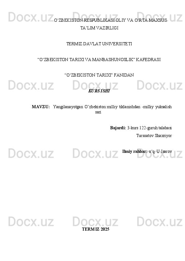                       O ZBEKISTON RESPUBLIKASI OLIY VA O RTA MAXSUS ʻ ʻ
TA LIM VAZIRLIGI	
ʼ
TERMIZ DAVLAT UNIVERSITETI
“O ZBEKISTON TARIXI VA MANBASHUNOSLIK” KAFEDRASI 	
ʻ
“O ZBEKISTON TARIXI” FANIDAN 	
ʻ
KURS ISHI
MAVZU:     Yangilanayotgan   O’zbekiston:milliy   tiklanishdan   -milliy   yuksalish
sari
Bajardi:  3-kurs  122-guruh talabasi 
T ursoatov Shaxriyor    
Ilmiy rahbar:  o q. 	
ʻ U.Isarov
                                    
              TERMIZ 2025 
