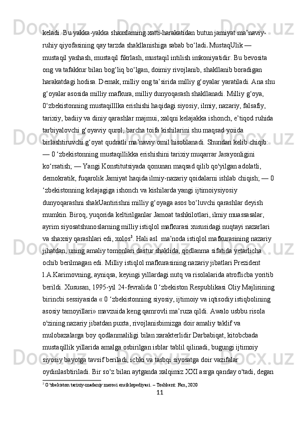 keladi. Bu yakka-yakka shaxslaming xatti-harakatidan butun jamiyat ma’naviy-
ruhiy qiyofasining qay tarzda shakllanishiga sabab bo‘ladi .   MustaqUlik — 
mustaqil yashash, mustaqil fikrlash, mustaqil intilish imkoniyatidir. Bu bevosita 
ong va tafakkur bilan bog‘liq bo‘lgan, doimiy rivojlanib, shakllanib boradigan 
harakatdagi hodisa. Demak, milliy ong ta’sirida milliy g‘oyalar yaratiladi. Ana shu 
g‘oyalar asosida milliy mafkura, milliy dunyoqarash shakllanadi. Milliy g‘oya, 
0‘zbekistonning mustaqilllka erishishi haqidagi siyosiy, ilmiy, nazariy, falsafiy, 
tarixiy, badiiy va diniy qarashlar majmui, xalqni kelajakka ishonch, e’tiqod ruhida 
tarbiyalovchi g‘oyaviy qurol, barcha toifa kishilarini shu maqsad yoiida 
birlashtiruvchi g‘oyat qudratli ma’naviy omil hisoblanadi. Shundan kelib chiqib: 
— 0 ‘zbekistonning mustaqillikka erishishini tarixiy muqarrar Jarayonligini 
ko‘rsatish; — Yangi Konstitutsiyada qonunan maqsad qilib qo'yilgan adolatli, 
demokratik, fuqarolik Jamiyat haqida ilmiy-nazariy qoidalarni ishlab chiqish; — 0 
‘zbekistonning kelajagiga ishonch va kishilarda yangi ijtimoiysiyosiy 
dunyoqarashni shakUantirishni milliy g‘oyaga asos bo‘luvchi qarashlar deyish 
mumkin. Biroq, yuqorida keltirilganlar Jamoat tashkilotlari, ilmiy muassasalar, 
ayrim siyosatshunoslarning milliy istiqlol mafkurasi xususidagi nuqtayi nazarlari 
va shaxsiy qarashlari edi, xolos 3
. Hali asl  ma’noda istiqlol mafkurasining nazariy 
jihatdan, uning amaliy tomonlari dastur shaklida, qodlanma sifatida yetarlicha 
ochib berilmagan edi. Milliy istiqlol mafkurasining nazariy jibatlari Prezident 
l.A.Karimovning, ayniqsa, keyingi yillardagi nutq va risolalarida atroflicba yoritib 
berildi. Xususan, 1995-yil 24-fevralida 0 ‘zbekiston Respublikasi Oliy Majlisining 
birincbi sessiyasida « 0 ‘zbekistonning siyosiy, ijtimoiy va iqtisodiy istiqbolining 
asosiy tamoyillari» mavzuida keng qamrovli ma’ruza qildi. Awalo usbbu risola 
o'zining nazariy jibatdan puxta, rivojlanisbimizga doir amaliy taklif va 
mulobazalarga boy qodlanmaliligi bilan xarakterlidir Darbabiqat, kitobcbada 
mustaqillik yillarida amalga osbirilgan isblar tablil qilinadi, bugungi ijtimoiy 
siyosiy bayotga tavsif beriladi, icbki va tasbqi siyosatga doir vazifalar 
oydinlasbtiriladi. Bir so‘z bilan aytganda xalqimiz XXI asrga qanday o'tadi, degan 
3
  O‘zbekiston tarixiy-madaniy merosi ensiklopediyasi. – Toshkent: Fan, 2020
11 