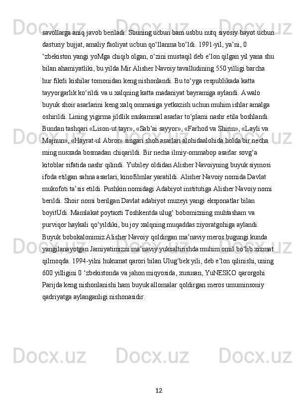 savollarga aniq javob beriladi. Sbuning ucbun bam usbbu nutq siyosiy bayot ucbun
dasturiy bujjat, amaliy faoliyat ucbun qo‘llanma bo‘ldi. 1991-yil, ya’ni, 0 
‘zbekiston yangi yoMga chiqib olgan, o‘zini mustaqil deb e’lon qilgan yil yana shu
bilan ahamiyatliki, bu yilda Mir Alisher Navoiy tavalludining 550 yilligi barcha 
hur fikrli kishilar tomonidan keng nishonlandi. Bu to‘yga respublikada katta 
tayyorgarlik ko‘rildi va u xalqning katta madaniyat bayramiga aylandi. Awalo 
buyuk shoir asarlarini keng xalq ommasiga yetkazish uchun muhim ishlar amalga 
oshirildi. Lining yigirma jildlik mukammal asarlar to‘plami nashr etila boshlandi. 
Bundan tashqari «Lison-ut tayr», «Sab’ai sayyor», «Farhod va Shirin», «Layli va 
Majnun», «Hayrat-ul Abror» singari shoh asarlari alohidaalohida holda bir necha 
ming nusxada bosmadan chiqarildi. Bir necha ilmiy-ommabop asarlar sovg‘a 
kitoblar sifatida nashr qilindi. Yubiley oldidan Alisher Navoiyning buyuk siymosi 
ifoda etilgan sahna asarlari, kinofilmlar yaratildi. Alisher Navoiy nomida Davlat 
mukofoti ta’sis etildi. Pushkin nomidagi Adabiyot institutiga Alisher Navoiy nomi 
berildi. Shoir nomi berilgan Davlat adabiyot muzeyi yangi eksponatlar bilan 
boyitUdi. Mamlakat poytaxti Toshkentda ulug‘ bobomizning muhtasham va 
purviqor haykali qo‘yildiki, bu joy xalqning muqaddas ziyoratgohiga aylandi. 
Buyuk bobokalonimiz Alisher Navoiy qoldirgan ma’naviy meros bugungi kunda 
yangilanayotgan Jamiyatimizni ma’naviy yuksaltirishda muhim omil bo‘lib xizmat
qilmoqda. 1994-yilni hukumat qarori bilan Ulug‘bek yili, deb e’lon qilinishi, uning
600 yilligini 0 ‘zbekistonda va jahon miqyosida, xususan, YuNESKO qarorgohi 
Parijda keng nishonlanishi ham buyuk allomalar qoldirgan meros umuminsoniy 
qadriyatga aylanganligi nishonasidir.
12 