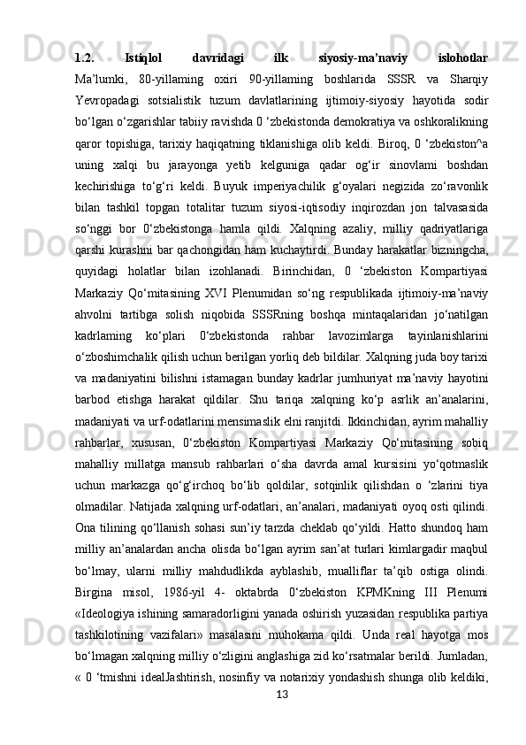 1.2.   Istiqlol   davridagi   ilk   siyosiy-ma’naviy   islohotlar
Ma’lumki,   80-yillaming   oxiri   90-yillaming   boshlarida   SSSR   va   Sharqiy
Yevropadagi   sotsialistik   tuzum   davlatlarining   ijtimoiy-siyosiy   hayotida   sodir
bo‘lgan o‘zgarishlar tabiiy ravishda 0 ‘zbekistonda demokratiya va oshkoralikning
qaror   topishiga,   tarixiy   haqiqatning   tiklanishiga   olib   keldi.   Biroq,   0   ‘zbekiston^a
uning   xalqi   bu   jarayonga   yetib   kelguniga   qadar   og‘ir   sinovlami   boshdan
kechirishiga   to‘g‘ri   keldi.   Buyuk   imperiyachilik   g‘oyalari   negizida   zo‘ravonlik
bilan   tashkil   topgan   totalitar   tuzum   siyosi-iqtisodiy   inqirozdan   jon   talvasasida
so‘nggi   bor   0‘zbekistonga   hamla   qildi.   Xalqning   azaliy,   milliy   qadriyatlariga
qarshi   kurashni  bar   qachongidan  ham  kuchaytirdi.  Bunday   harakatlar  bizningcha,
quyidagi   holatlar   bilan   izohlanadi.   Birinchidan,   0   ‘zbekiston   Kompartiyasi
Markaziy   Qo‘mitasining   XVI   Plenumidan   so‘ng   respublikada   ijtimoiy-ma’naviy
ahvolni   tartibga   solish   niqobida   SSSRning   boshqa   mintaqalaridan   jo‘natilgan
kadrlaming   ko‘plari   0‘zbekistonda   rahbar   lavozimlarga   tayinlanishlarini
o‘zboshimchalik qilish uchun berilgan yorliq deb bildilar. Xalqning juda boy tarixi
va   madaniyatini   bilishni   istamagan   bunday   kadrlar   jumhuriyat   ma’naviy   hayotini
barbod   etishga   harakat   qildilar.   Shu   tariqa   xalqning   ko‘p   asrlik   an’analarini,
madaniyati va urf-odatlarini mensimaslik elni ranjitdi. Ikkinchidan, ayrim mahalliy
rahbarlar,   xususan,   0‘zbekiston   Kompartiyasi   Markaziy   Qo‘mitasining   sobiq
mahalliy   millatga   mansub   rahbarlari   o‘sha   davrda   amal   kursisini   yo‘qotmaslik
uchun   markazga   qo‘g‘irchoq   bo‘lib   qoldilar,   sotqinlik   qilishdan   o   ‘zlarini   tiya
olmadilar. Natijada xalqning urf-odatlari, an’analari, madaniyati oyoq osti qilindi.
Ona  tilining  qo‘llanish  sohasi   sun’iy tarzda  cheklab  qo‘yildi. Hatto  shundoq  ham
milliy   an’analardan  ancha   olisda   bo‘lgan  ayrim   san’at   turlari   kimlargadir   maqbul
bo‘lmay,   ularni   milliy   mahdudlikda   ayblashib,   mualliflar   ta’qib   ostiga   olindi.
Birgina   misol,   1986-yil   4-   oktabrda   0‘zbekiston   KPMKning   III   Plenumi
«Ideologiya ishining samaradorligini yanada oshirish yuzasidan respublika partiya
tashkilotining   vazifalari»   masalasini   muhokama   qildi.   Unda   real   hayotga   mos
bo‘lmagan xalqning milliy o‘zligini anglashiga zid ko‘rsatmalar berildi. Jumladan,
« 0 ‘tmishni  idealJashtirish,  nosinfiy va notarixiy yondashish shunga olib keldiki,
13 