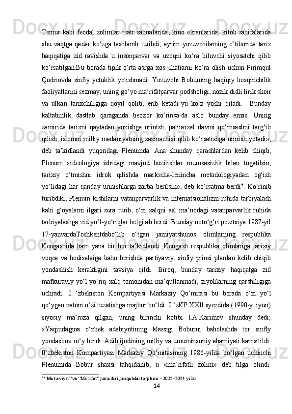 Temur   kabi   feodal   zolimlar   teatr   sahnalarida,   kino   ekranlarida,   kitob   sahifalarida
shu   vaqtga   qadar   ko‘zga   tashlanib   turibdi,   ayrim   yozuvchilaming   e’tiborida   tarix
haqiqatiga   zid   ravishda   u   insonparvar   va   uzoqni   ko‘ra   biluvchi   siyosatchi   qilib
ko‘rsatilgan.Bu   borada   tipik   o‘rta   asrga   xos   jihatiarni   ko‘ra   olish   uchun   Pirimqul
Qodirovda   sinfiy   yetuklik   yetishmadi.   Yozuvchi   Boburning   haqiqiy   bosqinchilik
faoliyatlarini sezmay, uning go‘yo ma’rifatparvar podsholigi, nozik didli lirik shoir
va   ulkan   tarixchiligiga   qoyil   qolib,   erib   ketadi-yu   ko‘z   yoshi   qiladi.     Bunday
kaltabinlik   dastlab   qaraganda   beozor   ko‘rinsa-da   aslo   bunday   emas.   Uning
zamirida   tarixni   qaytadan   yozishga   urinish,   patriarxal   davmi   qo‘msashni   targ‘ib
qilish, islomni milliy madaniyatning xazinachisi qilib ko‘rsatishga urinish yotadi»,
deb   ta’kidlandi   yuqoridagi   Plenumda.   Ana   shunday   qarashlardan   kelib   chiqib,
Plenum   «ideologiya   ishidagi   mavjud   buzilishlar   murosasizlik   bilan   tugatilsin,
tarixiy   o‘tmishni   idrok   qilishda   markscha-lenincha   metodologiyadan   og‘ish
yo‘lidagi   har   qanday   urinishlarga   zarba   berilsin»,   deb   ko‘rsatma   berdi 4
.   Ko‘rinib
turibdiki, Plenum kishilarni vatanparvarlik va internatsionalizm ruhida tarbiyalash
kabi   g‘oyalami   ilgari   sura   turib,   o‘zi   xalqni   asl   ma’nodagi   vatanparvarlik   ruhida
tarbiyalashga zid yo‘l-yo‘riqlar belgilab berdi. Bunday noto‘g‘ri pozitsiya 1987-yil
17-yanvardaToshkentdabo‘lib   o‘tgan   jamiyatshunos   olimlarning   respublika
Kengashida   ham   yana   bir   bor   ta’kidlandi.   Kengash   respublika   olimlariga   tarixiy
voqea   va   hodisalaiga   baho   berishda   partiyaviy,   sinfiy   prinsi   plardan   kelib   chiqib
yondashish   kerakligini   tavsiya   qildi.   Biroq,   bunday   tarixiy   haqiqatga   zid
mafkuraviy   yo‘l-yo‘riq   xalq   tomonidan   ma’qullanmadi,   ziyolilarning   qarshiligiga
uchradi.   0   ‘zbekiston   Kompartiyasi   Markaziy   Qo‘mitasi   bu   borada   o‘zi   yo‘l
qo‘ygan xatoni o‘zi tuzatishga majbur bo‘ldi. 0 ‘zKP XXII syezdida (1990-y. iyun)
siyosiy   ma’ruza   qilgan,   uning   birinchi   kotibi   I.A.Karimov   shunday   dedi;
«Yaqindagina   o‘zbek   adabiyotining   klassigi   Boburni   baholashda   tor   sinfly
yondasbuv ro‘y berdi. Adib ijodining milliy va umuminsoniy ahamiyati kamsitildi.
0‘zbekiston   Kompartiyasi   Markaziy   Qo‘mitasining   1986-yiIda   bo‘lgan   uchinchi
Plenumida   Bobur   shaxsi   tahqirlanib,   u   «ma’rifatli   zolim»   deb   tilga   olindi.
4
  “Ma’naviyat” va “Ma’rifat” jurnallari, maqolalar to‘plami – 2022–2024 yillar
14 