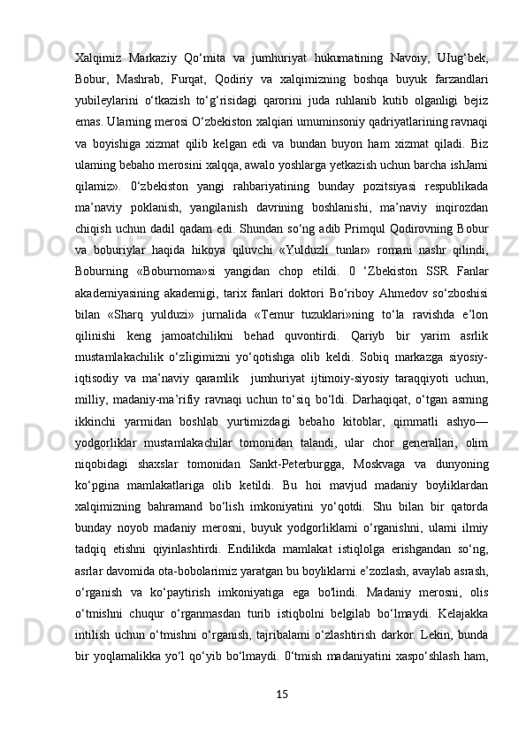 Xalqimiz   Markaziy   Qo‘mita   va   jumhuriyat   hukumatining   Navoiy,   UIug‘bek,
Bobur,   Mashrab,   Furqat,   Qodiriy   va   xalqimizning   boshqa   buyuk   farzandlari
yubileylarini   o‘tkazish   to‘g‘risidagi   qarorini   juda   ruhlanib   kutib   olganligi   bejiz
emas. Ularning merosi O‘zbekiston xalqiari umuminsoniy qadriyatlarining ravnaqi
va   boyishiga   xizmat   qilib   kelgan   edi   va   bundan   buyon   ham   xizmat   qiladi.   Biz
ulaming bebaho merosini xalqqa, awalo yoshlarga yetkazish uchun barcha ishJami
qilamiz».   0‘zbekiston   yangi   rahbariyatining   bunday   pozitsiyasi   respublikada
ma’naviy   poklanish,   yangilanish   davrining   boshlanishi,   ma’naviy   inqirozdan
chiqish   uchun   dadil   qadam   edi.   Shundan   so‘ng   adib   Primqul   Qodirovning   Bobur
va   boburiylar   haqida   hikoya   qiluvchi   «Yulduzli   tunlar»   romani   nashr   qilindi,
Boburning   «Boburnoma»si   yangidan   chop   etildi.   0   ‘Zbekiston   SSR   Fanlar
akademiyasining   akademigi,   tarix   fanlari   doktori   Bo‘riboy   Ahmedov   so‘zboshisi
bilan   «Sharq   yulduzi»   jurnalida   «Temur   tuzuklari»ning   to‘la   ravishda   e’lon
qilinishi   keng   jamoatchilikni   behad   quvontirdi.   Qariyb   bir   yarim   asrlik
mustamlakachilik   o‘zIigimizni   yo‘qotishga   olib   keldi.   Sobiq   markazga   siyosiy-
iqtisodiy   va   ma’naviy   qaramlik     jumhuriyat   ijtimoiy-siyosiy   taraqqiyoti   uchun,
milliy,   madaniy-ma’rifiy   ravnaqi   uchun   to‘siq   bo‘ldi.   Darhaqiqat,   o‘tgan   asming
ikkinchi   yarmidan   boshlab   yurtimizdagi   bebaho   kitoblar,   qimmatli   ashyo—
yodgorliklar   mustamlakachilar   tomonidan   talandi,   ular   chor   generallari,   olim
niqobidagi   shaxslar   tomonidan   Sankt-Peterburgga,   Moskvaga   va   dunyoning
ko‘pgina   mamlakatlariga   olib   ketildi.   Bu   hoi   mavjud   madaniy   boyliklardan
xalqimizning   bahramand   bo‘lish   imkoniyatini   yo‘qotdi.   Shu   bilan   bir   qatorda
bunday   noyob   madaniy   merosni,   buyuk   yodgorliklami   o‘rganishni,   ulami   ilmiy
tadqiq   etishni   qiyinlashtirdi.   Endilikda   mamlakat   istiqlolga   erishgandan   so‘ng,
asrlar davomida ota-bobolarimiz yaratgan bu boyliklarni e’zozlash, avaylab asrash,
o‘rganish   va   ko‘paytirish   imkoniyatiga   ega   bo'lindi.   Madaniy   merosni,   olis
o‘tmishni   chuqur   o‘rganmasdan   turib   istiqbolni   belgilab   bo‘lmaydi.   Kelajakka
intilish   uchun   o‘tmishni   o‘rganish,   tajribalami   o‘zlashtirish   darkor.   Lekin,   bunda
bir  yoqlamalikka  yo‘l   qo‘yib  bo‘lmaydi.  0‘tmish   madaniyatini   xaspo‘shlash  ham,
15 