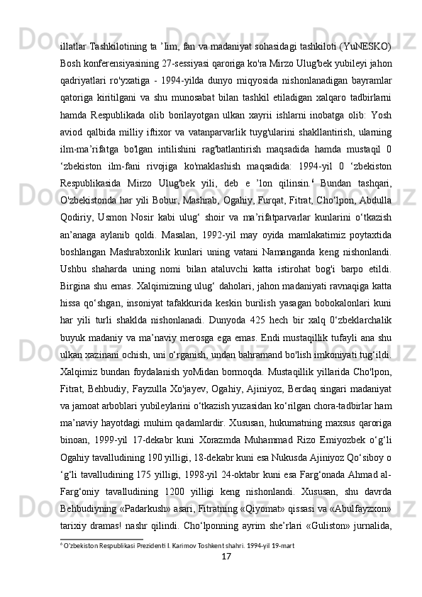 illatlar Tashkilotining ta ’Iim, fan va madaniyat sohasidagi tashkiloti (YuNESKO)
Bosh konferensiyasining 27-sessiyasi qaroriga ko'ra Mirzo Ulug'bek yubileyi jahon
qadriyatlari   ro'yxatiga   -   1994-yilda   dunyo   miqyosida   nishonlanadigan   bayramlar
qatoriga   kiritilgani   va   shu   munosabat   bilan   tashkil   etiladigan   xalqaro   tadbirlarni
hamda   Respublikada   olib   borilayotgan   ulkan   xayrii   ishlarni   inobatga   olib:   Yosh
aviod   qalbida   milliy   iftixor   va   vatanparvarlik   tuyg'ularini   shakllantirish,   ularning
ilm-ma’rifatga   bo'lgan   intilishini   rag'batlantirish   maqsadida   hamda   mustaqil   0
‘zbekiston   ilm-fani   rivojiga   ko'maklashish   maqsadida:   1994-yil   0   ‘zbekiston
Respublikasida   Mirzo   Ulug'bek   yili,   deb   e   ’lon   qilinsin. 6
  Bundan   tashqari,
O'zbekistonda har yili Bobur, Mashrab, Ogahiy, Furqat, Fitrat, Cho‘lpon, Abdulla
Qodiriy,   Usmon   Nosir   kabi   ulug‘   shoir   va   ma’rifatparvarlar   kunlarini   o‘tkazish
an’anaga   aylanib   qoldi.   Masalan,   1992-yil   may   oyida   mamlakatimiz   poytaxtida
boshlangan   Mashrabxonlik   kunlari   uning   vatani   Namanganda   keng   nishonlandi.
Ushbu   shaharda   uning   nomi   bilan   ataluvchi   katta   istirohat   bog'i   barpo   etildi.
Birgina shu emas. Xalqimizning ulug‘ daholari, jahon madaniyati  ravnaqiga katta
hissa   qo‘shgan,   insoniyat   tafakkurida   keskin   burilish   yasagan   bobokalonlari   kuni
har   yili   turli   shaklda   nishonlanadi.   Dunyoda   425   hech   bir   xalq   0‘zbeklarchalik
buyuk madaniy  va  ma’naviy  merosga  ega  emas.  Endi   mustaqillik tufayli  ana  shu
ulkan xazinani ochish, uni o‘rganish, undan bahramand bo'lish imkoniyati tug‘ildi.
Xalqimiz bundan foydalanish yoMidan bormoqda. Mustaqillik yillarida Cho'lpon,
Fitrat,  Behbudiy,   Fayzulla  Xo'jayev,  Ogahiy,   Ajiniyoz,   Berdaq  singari   madaniyat
va jamoat arboblari yubileylarini o‘tkazish yuzasidan ko‘rilgan chora-tadbirlar ham
ma’naviy  hayotdagi  muhim  qadamlardir. Xususan,  hukumatning maxsus  qaroriga
binoan,   1999-yil   17-dekabr   kuni   Xorazmda   Muhammad   Rizo   Emiyozbek   o‘g‘li
Ogahiy tavalludining 190 yilligi, 18-dekabr kuni esa Nukusda Ajiniyoz Qo‘siboy o
‘g‘li tavalludining 175 yilligi, 1998-yil 24-oktabr kuni esa Farg‘onada Ahmad al-
Farg‘oniy   tavalludining   1200   yilligi   keng   nishonlandi.   Xususan,   shu   davrda
Behbudiyning «Padarkush» asari, Fitratning «Qiyomat» qissasi va «Abulfayzxon»
tarixiy   dramas!   nashr   qilindi.   Cho‘lponning   ayrim   she’rlari   «Guliston»   jurnalida,
6
 O'zbekiston Respublikasi Prezidenti I. Karimov Toshkent shahri. 1994-yil 19-mart
17 