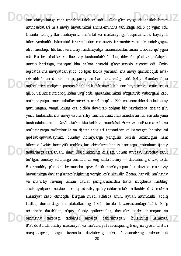 kun   ehtiyojlariga   mos   ravishda   isloh   qilindi.   ...Ochig’ini   aytganda   dastlab   bozor
munosabatlari   m   a’naviy   hayotimizni   ancha-muncha   tahlikaga   solib   qo’ygan   edi.
Chunki   uzoq   yillar   mobaynida   ma’rifat   va   madaniyatga   boqimandalik   kayfiyati
bilan   yashadik.   Mustabid   tuzum   butun   ma’naviy   turmushimizni   o‘z   «otalighga»
olib, mustaqil fikrlash va milliy madaniyatga munosabatlarimizni cheklab qo’ygan
edi.   Bu   bir   jihatdan   mafkuraviy   kushandalik   bo‘lsa,   ikkinchi   jihatdan,   o’zligini
unutib   borishga,   manqurtlikka   da’vat   etuvchi   g’ayriinsoniy   siyosat   edi.   Oxir-
oqibatda   ma’naviyatdan   judo   bo’lgan   holda   yashash,   ma’naviy   qashshoqlik   asta-
sekinlik   bilan   shaxsni   ham,   jamiyatni   ham   tanazzulga   olib   keldi.   Bunday   fojia
oqibatlarini endigina payqay boshladik. Mustaqillik butun hayotimizni ostin-ustun
qilib,   uzluksiz   mudroqlikdan   uyg’otib,   qarashlarimizni   o'zgartirib   yuborgani   kabi
ma’naviyatga   munosabatlarimizni ham isloh qildi. Eskicha qarashlardan butunlay
qutulmagan,   yangilikning   esa   oldida   dovdirab   qolgan   bir   paytimizda   eng   to‘g‘ri
yoini tanlashda, ma’naviy va ma’rifiy turmushimiz muammolarini hal etishda yana
bosh islohotchi — Davlat ko‘makka keldi va mamlakat Prezidenti «Biz ma’rifat va
ma’naviyatga   tadbirkorlik   va   tijorat   sohalari   tomonidan   qilinayotgan   homiyiikni
qo41ab-quvvatlaymiz,   bunday   homiyiarga   yengillik   berish   lozimligini   ham
bilamiz.   Lekin   homiyiik   mablag‘lari   chinakam   badiiy   asarlarga,   chinakam   ijodiy
tadbirlarga   sarflanishi   shart.   Xaiqimizning   kelajagi   uchun   suvday,   havoday   zanir
bo‘Igan   bunday   sohalarga   birinchi   va   eng   katta   homiy   —   davlatning   o‘zi»,   dedi.
Bu   moddiy   jihatdan   biimuncha   qiyinchilik   sezilayotgan   bir   davrda   ma’naviy
hayotimizga davlat g‘amxo‘rligining yorqin ko‘rinishidir. Zotan, har yili ma’naviy
va   ma’rifiy   ravnaq   uchun   davlat   jamg'armasidan   katta   miqdorda   mablag'
ajratilayotgani, mazkur tarmoq tashkiliy-ijodiy ishlarini takomillashtirishda muhim
ahamiyat   kasb   etmoqda.   Birgina   misol   sifatida   shuni   aytish   mumkinki,   sobiq
Ittifoq   doirasidagi   mamlakatlaming   hech   birida   0‘zbekistondagichalik   ko‘p
miqdorda   darsliklar,   o'quv-uslubiy   qoilanmalar,   dasturlar   nashr   etilmagan   va
ommaviy   tarzdagi   tadbirlar   amalga   oshirilmagan.   Bularning   hammasi
0‘zbekistonda  milliy  madaniyat  va  ma’naviyat  ravnaqining  keng  miqyosli  dasturi
mavjudligini,   unga   bevosita   davlatning   o‘zi,   hukumatning   rahnamolik
20 