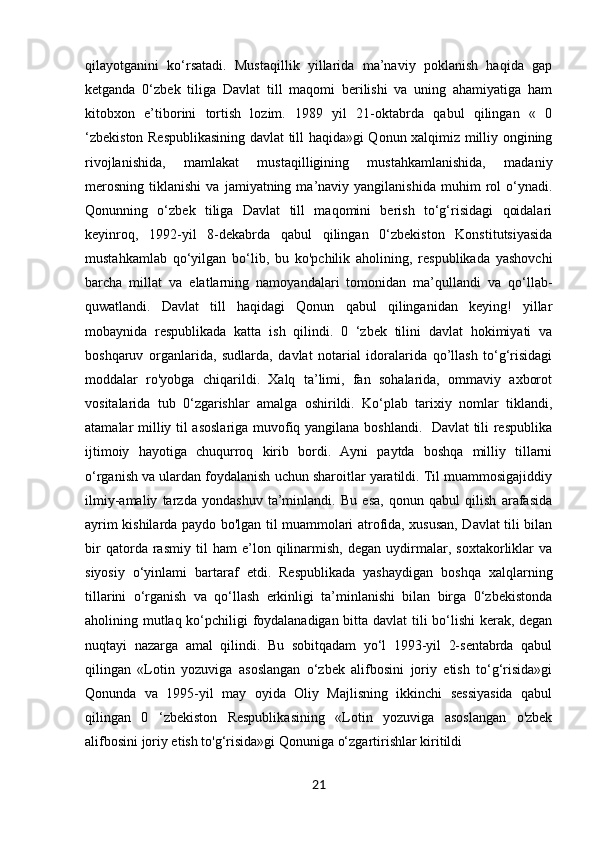 qilayotganini   ko‘rsatadi.   Mustaqillik   yillarida   ma’naviy   poklanish   haqida   gap
ketganda   0‘zbek   tiliga   Davlat   till   maqomi   berilishi   va   uning   ahamiyatiga   ham
kitobxon   e’tiborini   tortish   lozim.   1989   yil   21-oktabrda   qabul   qilingan   «   0
‘zbekiston Respublikasining davlat till haqida»gi Qonun xalqimiz milliy ongining
rivojlanishida,   mamlakat   mustaqilligining   mustahkamlanishida,   madaniy
merosning   tiklanishi   va   jamiyatning  ma’naviy  yangilanishida   muhim   rol   o‘ynadi.
Qonunning   o‘zbek   tiliga   Davlat   till   maqomini   berish   to‘g‘risidagi   qoidalari
keyinroq,   1992-yil   8-dekabrda   qabul   qilingan   0‘zbekiston   Konstitutsiyasida
mustahkamlab   qo‘yilgan   bo‘lib,   bu   ko'pchilik   aholining,   respublikada   yashovchi
barcha   millat   va   elatlarning   namoyandalari   tomonidan   ma’qullandi   va   qo‘llab-
quwatlandi.   Davlat   till   haqidagi   Qonun   qabul   qilinganidan   keying!   yillar
mobaynida   respublikada   katta   ish   qilindi.   0   ‘zbek   tilini   davlat   hokimiyati   va
boshqaruv   organlarida,   sudlarda,   davlat   notarial   idoralarida   qo’llash   to‘g‘risidagi
moddalar   ro'yobga   chiqarildi.   Xalq   ta’limi,   fan   sohalarida,   ommaviy   axborot
vositalarida   tub   0‘zgarishlar   amalga   oshirildi.   Ko‘plab   tarixiy   nomlar   tiklandi,
atamalar milliy til asoslariga muvofiq yangilana boshlandi.   Davlat  tili respublika
ijtimoiy   hayotiga   chuqurroq   kirib   bordi.   Ayni   paytda   boshqa   milliy   tillarni
o‘rganish va ulardan foydalanish uchun sharoitlar yaratildi. Til muammosigajiddiy
ilmiy-amaliy   tarzda   yondashuv   ta’minlandi.   Bu   esa,   qonun   qabul   qilish   arafasida
ayrim kishilarda paydo bo'lgan til muammolari atrofida, xususan, Davlat tili bilan
bir   qatorda   rasmiy   til   ham   e’lon   qilinarmish,   degan   uydirmalar,   soxtakorliklar   va
siyosiy   o‘yinlami   bartaraf   etdi.   Respublikada   yashaydigan   boshqa   xalqlarning
tillarini   o‘rganish   va   qo‘llash   erkinligi   ta’minlanishi   bilan   birga   0‘zbekistonda
aholining mutlaq ko‘pchiligi foydalanadigan bitta davlat tili bo‘lishi kerak, degan
nuqtayi   nazarga   amal   qilindi.   Bu   sobitqadam   yo‘l   1993-yil   2-sentabrda   qabul
qilingan   «Lotin   yozuviga   asoslangan   o‘zbek   alifbosini   joriy   etish   to‘g‘risida»gi
Qonunda   va   1995-yil   may   oyida   Oliy   Majlisning   ikkinchi   sessiyasida   qabul
qilingan   0   ‘zbekiston   Respublikasining   «Lotin   yozuviga   asoslangan   o'zbek
alifbosini joriy etish to'g‘risida»gi Qonuniga o‘zgartirishlar kiritildi        
21 