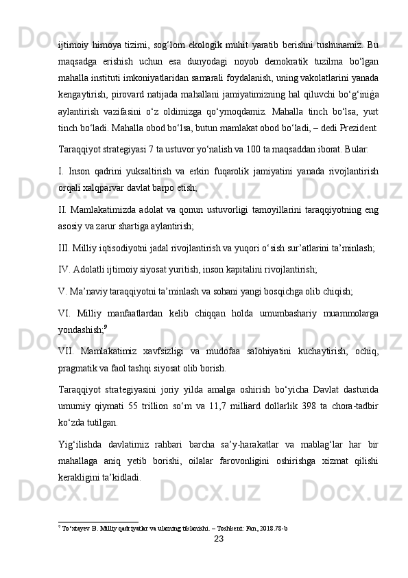 ijtimoiy   himoya   tizimi,   sog‘lom   ekologik   muhit   yaratib   berishni   tushunamiz.   Bu
maqsadga   erishish   uchun   esa   dunyodagi   noyob   demokratik   tuzilma   bo‘lgan
mahalla instituti imkoniyatlaridan samarali foydalanish, uning vakolatlarini yanada
kengaytirish,   pirovard  natijada  mahallani   jamiyatimizning  hal   qiluvchi  bo‘g‘iniǵa
aylantirish   vazifasini   o‘z   oldimizga   qo‘ymoqdamiz.   Mahalla   tinch   bo‘lsa,   yurt
tinch bo‘ladi. Mahalla obod bo‘lsa, butun mamlakat obod bo‘ladi, – dedi Prezident.
Taraqqiyot strategiyasi 7 ta ustuvor yo‘nalish va 100 ta maqsaddan iborat. Bular:
I.   Inson   qadrini   yuksaltirish   va   erkin   fuqarolik   jamiyatini   yanada   rivojlantirish
orqali xalqparvar davlat barpo etish;
II.   Mamlakatimizda   adolat   va   qonun   ustuvorligi   tamoyillarini   taraqqiyotning   eng
asosiy va zarur shartiga aylantirish;
III. Milliy iqtisodiyotni jadal rivojlantirish va yuqori o‘sish sur’atlarini ta’minlash;
IV. Adolatli ijtimoiy siyosat yuritish, inson kapitalini rivojlantirish;
V. Ma’naviy taraqqiyotni ta’minlash va sohani yangi bosqichga olib chiqish;
VI.   Milliy   manfaatlardan   kelib   chiqqan   holda   umumbashariy   muammolarga
yondashish; 9
VII.   Mamlakatimiz   xavfsizligi   va   mudofaa   salohiyatini   kuchaytirish,   ochiq,
pragmatik va faol tashqi siyosat olib borish.
Taraqqiyot   strategiyasini   joriy   yilda   amalga   oshirish   bo‘yicha   Davlat   dasturida
umumiy   qiymati   55   trillion   so‘m   va   11,7   milliard   dollarlik   398   ta   chora-tadbir
ko‘zda tutilgan.
Yig‘ilishda   davlatimiz   rahbari   barcha   sa’y-harakatlar   va   mablag‘lar   har   bir
mahallaga   aniq   yetib   borishi,   oilalar   farovonligini   oshirishga   xizmat   qilishi
kerakligini ta’kidladi.
9
  To‘xtayev B. Milliy qadriyatlar va ularning tiklanishi. – Toshkent: Fan, 2018.78-b
23 