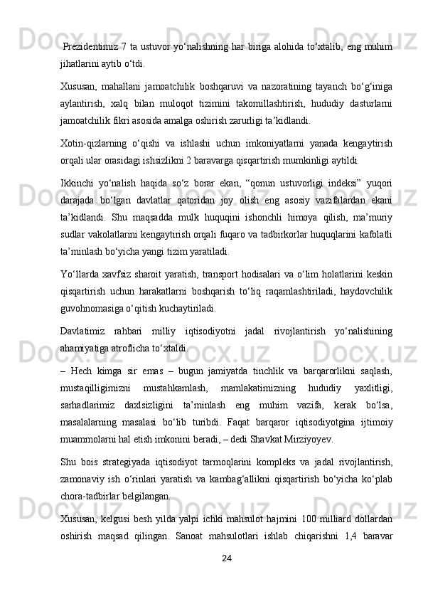  Prezidentimiz 7 ta ustuvor yo‘nalishning har biriga alohida to‘xtalib, eng muhim
jihatlarini aytib o‘tdi.
Xususan,   mahallani   jamoatchilik   boshqaruvi   va   nazoratining   tayanch   bo‘g‘iniga
aylantirish,   xalq   bilan   muloqot   tizimini   takomillashtirish,   hududiy   dasturlarni
jamoatchilik fikri asosida amalga oshirish zarurligi ta’kidlandi.  
Xotin-qizlarning   o‘qishi   va   ishlashi   uchun   imkoniyatlarni   yanada   kengaytirish
orqali ular orasidagi ishsizlikni 2 baravarga qisqartirish mumkinligi aytildi.
Ikkinchi   yo‘nalish   haqida   so‘z   borar   ekan,   “qonun   ustuvorligi   indeksi”   yuqori
darajada   bo‘lgan   davlatlar   qatoridan   joy   olish   eng   asosiy   vazifalardan   ekani
ta’kidlandi.   Shu   maqsadda   mulk   huquqini   ishonchli   himoya   qilish,   ma’muriy
sudlar vakolatlarini kengaytirish orqali fuqaro va tadbirkorlar huquqlarini kafolatli
ta’minlash bo‘yicha yangi tizim yaratiladi.
Yo‘llarda  xavfsiz   sharoit   yaratish,   transport   hodisalari   va  o‘lim  holatlarini   keskin
qisqartirish   uchun   harakatlarni   boshqarish   to‘liq   raqamlashtiriladi,   haydovchilik
guvohnomasiga o‘qitish kuchaytiriladi.
Davlatimiz   rahbari   milliy   iqtisodiyotni   jadal   rivojlantirish   yo‘nalishining
ahamiyatiga atroflicha to‘xtaldi.
–   Hech   kimga   sir   emas   –   bugun   jamiyatda   tinchlik   va   barqarorlikni   saqlash,
mustaqilligimizni   mustahkamlash,   mamlakatimizning   hududiy   yaxlitligi,
sarhadlarimiz   daxlsizligini   ta’minlash   eng   muhim   vazifa,   kerak   bo‘lsa,
masalalarning   masalasi   bo‘lib   turibdi.   Faqat   barqaror   iqtisodiyotgina   ijtimoiy
muammolarni hal etish imkonini beradi, – dedi Shavkat Mirziyoyev.
Shu   bois   strategiyada   iqtisodiyot   tarmoqlarini   kompleks   va   jadal   rivojlantirish,
zamonaviy   ish   o‘rinlari   yaratish   va   kambag‘allikni   qisqartirish   bo‘yicha   ko‘plab
chora-tadbirlar belgilangan.
Xususan,   kelgusi   besh   yilda   yalpi   ichki   mahsulot   hajmini   100   milliard   dollardan
oshirish   maqsad   qilingan.   Sanoat   mahsulotlari   ishlab   chiqarishni   1,4   baravar
24 