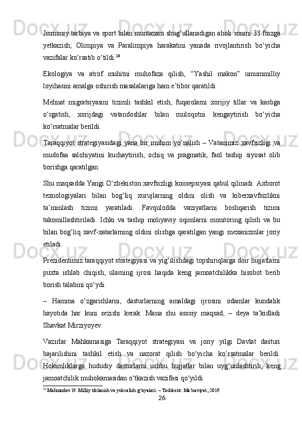 Jismoniy tarbiya va sport bilan muntazam shug‘ullanadigan aholi sonini 33 foizga
yetkazish,   Olimpiya   va   Paralimpiya   harakatini   yanada   rivojlantirish   bo‘yicha
vazifalar ko‘rsatib o‘tildi. 10
Ekologiya   va   atrof   muhitni   muhofaza   qilish,   “Yashil   makon”   umummilliy
loyihasini amalga oshirish masalalariga ham e’tibor qaratildi.
Mehnat   migratsiyasini   tizimli   tashkil   etish,   fuqarolarni   xorijiy   tillar   va   kasbga
o‘rgatish,   xorijdagi   vatandoshlar   bilan   muloqotni   kengaytirish   bo‘yicha
ko‘rsatmalar berildi.
Taraqqiyot   strategiyasidagi   yana   bir   muhim   yo‘nalish   –   Vatanimiz   xavfsizligi   va
mudofaa   salohiyatini   kuchaytirish,   ochiq   va   pragmatik,   faol   tashqi   siyosat   olib
borishga qaratilgan.
Shu maqsadda Yangi O‘zbekiston xavfsizligi konsepsiyasi qabul qilinadi. Axborot
texnologiyalari   bilan   bog‘liq   xurujlarning   oldini   olish   va   kiberxavfsizlikni
ta’minlash   tizimi   yaratiladi.   Favqulodda   vaziyatlarni   boshqarish   tizimi
takomillashtiriladi.   Ichki   va   tashqi   moliyaviy   oqimlarni   monitoring   qilish   va   bu
bilan   bog‘liq   xavf-xatarlarning   oldini   olishga   qaratilgan   yangi   mexanizmlar   joriy
etiladi.
Prezidentimiz taraqqiyot strategiyasi va yig‘ilishdagi topshiriqlarga doir hujjatlarni
puxta   ishlab   chiqish,   ularning   ijrosi   haqida   keng   jamoatchilikka   hisobot   berib
borish talabini qo‘ydi.  
–   Hamma   o‘zgarishlarni,   dasturlarning   amaldagi   ijrosini   odamlar   kundalik
hayotida   har   kuni   sezishi   kerak.   Mana   shu   asosiy   maqsad,   –   deya   ta’kidladi
Shavkat Mirziyoyev.
Vazirlar   Mahkamasiga   Taraqqiyot   strategiyasi   va   joriy   yilgi   Davlat   dasturi
bajarilishini   tashkil   etish   va   nazorat   qilish   bo‘yicha   ko‘rsatmalar   berildi.
Hokimliklarga   hududiy   dasturlarni   ushbu   hujjatlar   bilan   uyg‘unlashtirib,   keng
jamoatchilik muhokamasidan o‘tkazish vazifasi qo‘yildi.
10
  Mahmudov N. Milliy tiklanish va yuksalish g‘oyalari. – Toshkent: Ma’naviyat, 2019
26