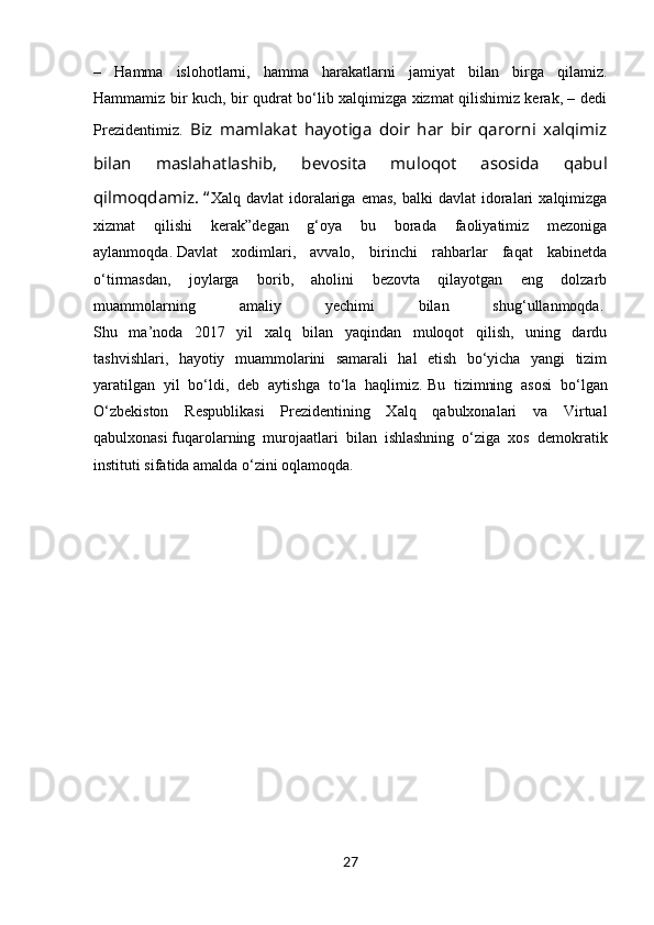 –   Hamma   islohotlarni,   hamma   harakatlarni   jamiyat   bilan   birga   qilamiz.
Hammamiz bir kuch, bir qudrat bo‘lib xalqimizga xizmat qilishimiz kerak, – dedi
Prezidentimiz.   Biz   mamlakat   hayotiga   doir   har   bir   qarorni   xalqimiz
bilan   maslahatlashib,   bevosita   muloqot   asosida   qabul
qilmoqdamiz.   “ Xalq  davlat  idoralariga   emas,  balki  davlat  idoralari   xalqimizga
xizmat   qilishi   kerak” degan   g‘oya   bu   borada   faoliyatimiz   mezoniga
aylanmoqda.   Davlat   xodimlari,   avvalo,   birinchi   rahbarlar   faqat   kabinetda
o‘tirmasdan,   joylarga   borib,   aholini   bezovta   qilayotgan   eng   dolzarb
muammolarning   amaliy   yechimi   bilan   shug‘ullanmoqda.  
Shu   ma’noda   2017   yil   xalq   bilan   yaqindan   muloqot   qilish,   uning   dardu
tashvishlari,   hayotiy   muammolarini   samarali   hal   etish   bo‘yicha   yangi   tizim
yaratilgan   yil   bo‘ldi,   deb   aytishga   to‘la   haqlimiz.   Bu   tizimning   asosi   bo‘lgan
O‘zbekiston   Respublikasi   Prezidentining   Xalq   qabulxonalari   va   Virtual
qabulxonasi   fuqarolarning   murojaatlari   bilan   ishlashning   o‘ziga   xos   demokratik
instituti sifatida amalda o‘zini oqlamoqda.  
27 