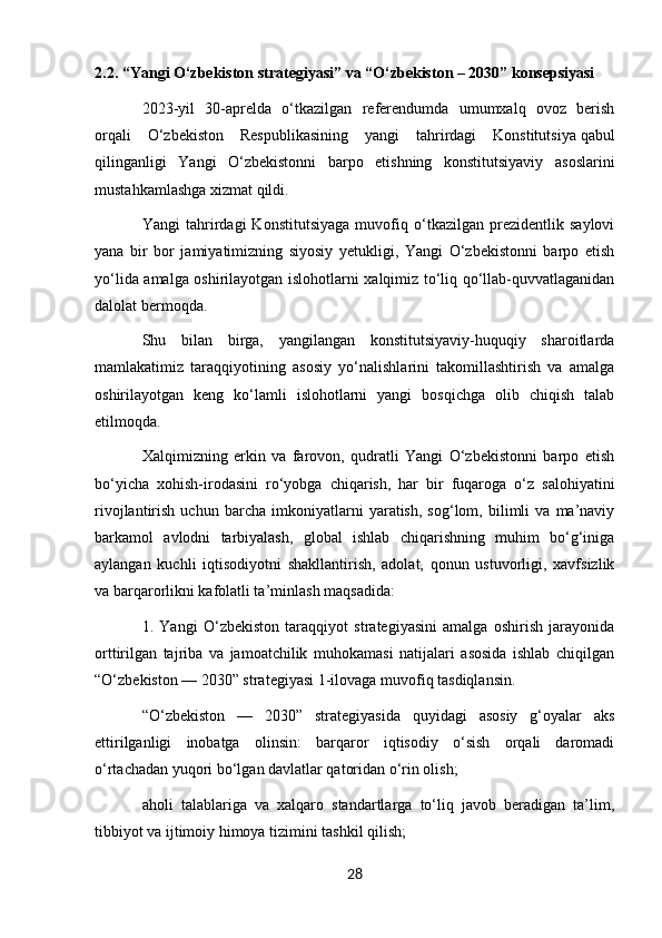 2.2. “Yangi O‘zbekiston strategiyasi” va “O‘zbekiston – 2030” konsepsiyasi
2023-yil   30-aprelda   o‘tkazilgan   referendumda   umumxalq   ovoz   berish
orqali   O‘zbekiston   Respublikasining   yangi   tahrirdagi   Konstitutsiya   qabul
qilinganligi   Yangi   O‘zbekistonni   barpo   etishning   konstitutsiyaviy   asoslarini
mustahkamlashga xizmat qildi.
Yangi   tahrirdagi   Konstitutsiyaga   muvofiq   o‘tkazilgan   prezidentlik   saylovi
yana   bir   bor   jamiyatimizning   siyosiy   yetukligi,   Yangi   O‘zbekistonni   barpo   etish
yo‘lida amalga oshirilayotgan islohotlarni xalqimiz to‘liq qo‘llab-quvvatlaganidan
dalolat bermoqda.
Shu   bilan   birga,   yangilangan   konstitutsiyaviy-huquqiy   sharoitlarda
mamlakatimiz   taraqqiyotining   asosiy   yo‘nalishlarini   takomillashtirish   va   amalga
oshirilayotgan   keng   ko‘lamli   islohotlarni   yangi   bosqichga   olib   chiqish   talab
etilmoqda.
Xalqimizning   erkin   va   farovon,   qudratli   Yangi   O‘zbekistonni   barpo   etish
bo‘yicha   xohish-irodasini   ro‘yobga   chiqarish,   har   bir   fuqaroga   o‘z   salohiyatini
rivojlantirish   uchun   barcha   imkoniyatlarni   yaratish,   sog‘lom,   bilimli   va   ma’naviy
barkamol   avlodni   tarbiyalash,   global   ishlab   chiqarishning   muhim   bo‘g‘iniga
aylangan   kuchli   iqtisodiyotni   shakllantirish,   adolat,   qonun   ustuvorligi,   xavfsizlik
va barqarorlikni kafolatli ta’minlash maqsadida:
1.   Yangi   O‘zbekiston   taraqqiyot   strategiyasini   amalga   oshirish   jarayonida
orttirilgan   tajriba   va   jamoatchilik   muhokamasi   natijalari   asosida   ishlab   chiqilgan
“O‘zbekiston — 2030” strategiyasi 1-ilovaga   muvofiq tasdiqlansin.
“O‘zbekiston   —   2030”   strategiyasida   quyidagi   asosiy   g‘oyalar   aks
ettirilganligi   inobatga   olinsin:   barqaror   iqtisodiy   o‘sish   orqali   daromadi
o‘rtachadan yuqori bo‘lgan davlatlar qatoridan o‘rin olish;
aholi   talablariga   va   xalqaro   standartlarga   to‘liq   javob   beradigan   ta’lim,
tibbiyot va ijtimoiy himoya tizimini tashkil qilish;
28 