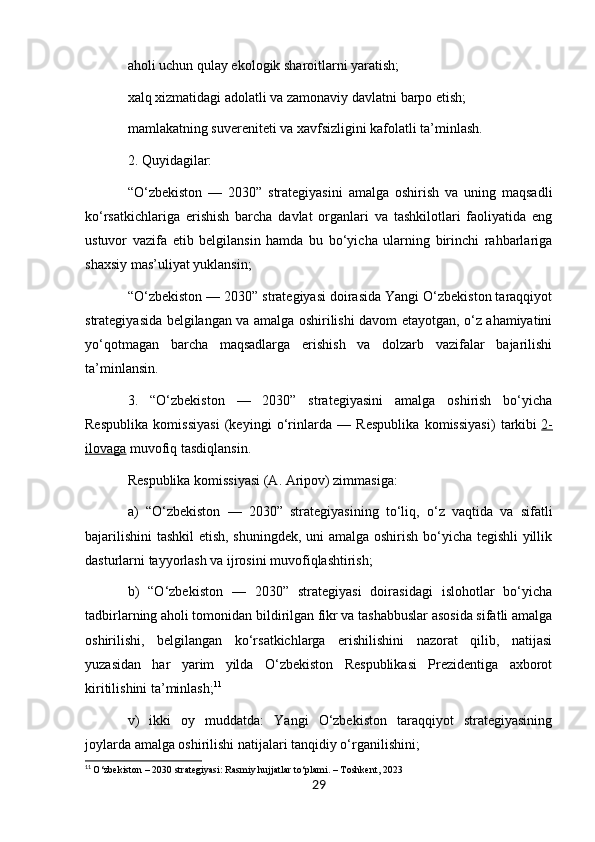 aholi uchun qulay ekologik sharoitlarni yaratish;
xalq xizmatidagi adolatli va zamonaviy davlatni barpo etish;
mamlakatning suvereniteti va xavfsizligini kafolatli ta’minlash.
2. Quyidagilar:
“O‘zbekiston   —   2030”   strategiyasini   amalga   oshirish   va   uning   maqsadli
ko‘rsatkichlariga   erishish   barcha   davlat   organlari   va   tashkilotlari   faoliyatida   eng
ustuvor   vazifa   etib   belgilansin   hamda   bu   bo‘yicha   ularning   birinchi   rahbarlariga
shaxsiy mas’uliyat yuklansin;
“O‘zbekiston — 2030” strategiyasi doirasida Yangi O‘zbekiston taraqqiyot
strategiyasida belgilangan va amalga oshirilishi davom etayotgan, o‘z ahamiyatini
yo‘qotmagan   barcha   maqsadlarga   erishish   va   dolzarb   vazifalar   bajarilishi
ta’minlansin.
3.   “O‘zbekiston   —   2030”   strategiyasini   amalga   oshirish   bo‘yicha
Respublika   komissiyasi   (keyingi   o‘rinlarda   —   Respublika   komissiyasi)   tarkibi   2-
ilovaga   muvofiq tasdiqlansin.
Respublika komissiyasi (A. Aripov) zimmasiga:
a)   “O‘zbekiston   —   2030”   strategiyasining   to‘liq,   o‘z   vaqtida   va   sifatli
bajarilishini  tashkil  etish, shuningdek, uni amalga oshirish bo‘yicha tegishli yillik
dasturlarni tayyorlash va ijrosini muvofiqlashtirish;
b)   “O‘zbekiston   —   2030”   strategiyasi   doirasidagi   islohotlar   bo‘yicha
tadbirlarning aholi tomonidan bildirilgan fikr va tashabbuslar asosida sifatli amalga
oshirilishi,   belgilangan   ko‘rsatkichlarga   erishilishini   nazorat   qilib,   natijasi
yuzasidan   har   yarim   yilda   O‘zbekiston   Respublikasi   Prezidentiga   axborot
kiritilishini ta’minlash; 11
v)   ikki   oy   muddatda:   Yangi   O‘zbekiston   taraqqiyot   strategiyasining
joylarda amalga oshirilishi natijalari tanqidiy o‘rganilishini;
11
  O‘zbekiston – 2030 strategiyasi: Rasmiy hujjatlar to‘plami. – Toshkent, 2023 
29 