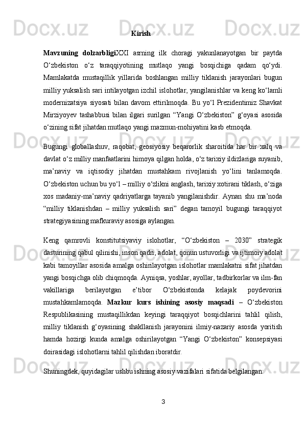                                             Kirish
Mavzuning   dolzarbligi XXI   asrning   ilk   choragi   yakunlanayotgan   bir   paytda
O‘zbekiston   o‘z   taraqqiyotining   mutlaqo   yangi   bosqichiga   qadam   qo‘ydi.
Mamlakatda   mustaqillik   yillarida   boshlangan   milliy   tiklanish   jarayonlari   bugun
milliy yuksalish   sari intilayotgan izchil islohotlar, yangilanishlar va keng ko‘lamli
modernizatsiya   siyosati  bilan  davom  ettirilmoqda.  Bu  yo‘l  Prezidentimiz Shavkat
Mirziyoyev   tashabbusi   bilan   ilgari   surilgan   “Yangi   O‘zbekiston”   g‘oyasi   asosida
o‘zining sifat jihatdan mutlaqo yangi mazmun-mohiyatini kasb etmoqda.
Bugungi   globallashuv,   raqobat,   geosiyosiy   beqarorlik   sharoitida   har   bir   xalq   va
davlat o‘z milliy manfaatlarini himoya qilgan holda, o‘z tarixiy ildizlariga suyanib,
ma’naviy   va   iqtisodiy   jihatdan   mustahkam   rivojlanish   yo‘lini   tanlamoqda.
O‘zbekiston uchun bu yo‘l – milliy o‘zlikni anglash, tarixiy xotirani tiklash, o‘ziga
xos   madaniy-ma’naviy   qadriyatlarga   tayanib   yangilanishdir.   Aynan   shu   ma’noda
“milliy   tiklanishdan   –   milliy   yuksalish   sari”   degan   tamoyil   bugungi   taraqqiyot
strategiyasining mafkuraviy asosiga aylangan.
Keng   qamrovli   konstitutsiyaviy   islohotlar,   “O‘zbekiston   –   2030”   strategik
dasturining qabul qilinishi, inson qadri, adolat, qonun ustuvorligi va ijtimoiy adolat
kabi tamoyillar asosida amalga oshirilayotgan islohotlar mamlakatni sifat jihatdan
yangi bosqichga olib chiqmoqda. Ayniqsa, yoshlar, ayollar, tadbirkorlar va ilm-fan
vakillariga   berilayotgan   e’tibor   O‘zbekistonda   kelajak   poydevorini
mustahkamlamoqda.   Mazkur   kurs   ishining   asosiy   maqsadi   –   O‘zbekiston
Respublikasining   mustaqillikdan   keyingi   taraqqiyot   bosqichlarini   tahlil   qilish,
milliy   tiklanish   g‘oyasining   shakllanish   jarayonini   ilmiy-nazariy   asosda   yoritish
hamda   hozirgi   kunda   amalga   oshirilayotgan   “Yangi   O‘zbekiston”   konsepsiyasi
doirasidagi islohotlarni tahlil qilishdan iboratdir.
Shuningdek, quyidagilar ushbu ishning asosiy vazifalari sifatida belgilangan:
3 