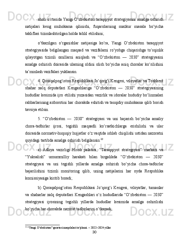 aholi o‘rtasida Yangi O‘zbekiston taraqqiyot strategiyasini amalga oshirish
natijalari   keng   muhokama   qilinishi,   fuqarolarning   mazkur   masala   bo‘yicha
takliflari tizimlashtirilgan holda tahlil etilishini;
o‘tkazilgan   o‘rganishlar   natijasiga   ko‘ra,   Yangi   O‘zbekiston   taraqqiyot
strategiyasida   belgilangan   maqsad   va   vazifalarni   ro‘yobga   chiqarishga   to‘sqinlik
qilayotgan   tizimli   omillarni   aniqlash   va   “O‘zbekiston   —   2030”   strategiyasini
amalga oshirish doirasida ularning oldini  olish bo‘yicha aniq choralar ko‘rilishini
ta’minlash vazifalari yuklansin.
4. Qoraqalpog‘iston Respublikasi Jo‘qorg‘i Kengesi, viloyatlar va Toshkent
shahar   xalq   deputatlari   Kengashlariga   “O‘zbekiston   —   2030”   strategiyasining
hududlar kesimida ijro etilishi yuzasidan vazirlik va idoralar hududiy bo‘linmalari
rahbarlarining axborotini har chorakda eshitish va tanqidiy muhokama qilib borish
tavsiya etilsin.
5.   “O‘zbekiston   —   2030”   strategiyasi   va   uni   bajarish   bo‘yicha   amaliy
chora-tadbirlar   ijrosi,   tegishli   maqsadli   ko‘rsatkichlarga   erishilishi   va   ular
doirasida normativ-huquqiy hujjatlar o‘z vaqtida ishlab chiqilishi ustidan nazoratni
quyidagi tartibda amalga oshirish belgilansin: 12
a)   Adliya   vazirligi   Hisob   palatasi,   “Taraqqiyot   strategiyasi”   markazi   va
“Yuksalish”   umummilliy   harakati   bilan   birgalikda   “O‘zbekiston   —   2030”
strategiyasi   va   uni   tegishli   yillarda   amalga   oshirish   bo‘yicha   chora-tadbirlar
bajarilishini   tizimli   monitoring   qilib,   uning   natijalarini   har   oyda   Respublika
komissiyasiga kiritib boradi;
b)   Qoraqalpog‘iston   Respublikasi   Jo‘qorg‘i   Kengesi,   viloyatlar,   tumanlar
va shaharlar  xalq deputatlari  Kengashlari  o‘z hududlarida “O‘zbekiston — 2030”
strategiyasi   ijrosining   tegishli   yillarda   hududlar   kesimida   amalga   oshirilishi
bo‘yicha har chorakda nazorat tadbirlarini o‘tkazadi;
12
  “Yangi O‘zbekiston” gazetasi maqolalari to‘plami. – 2022–2024 yillar
30 