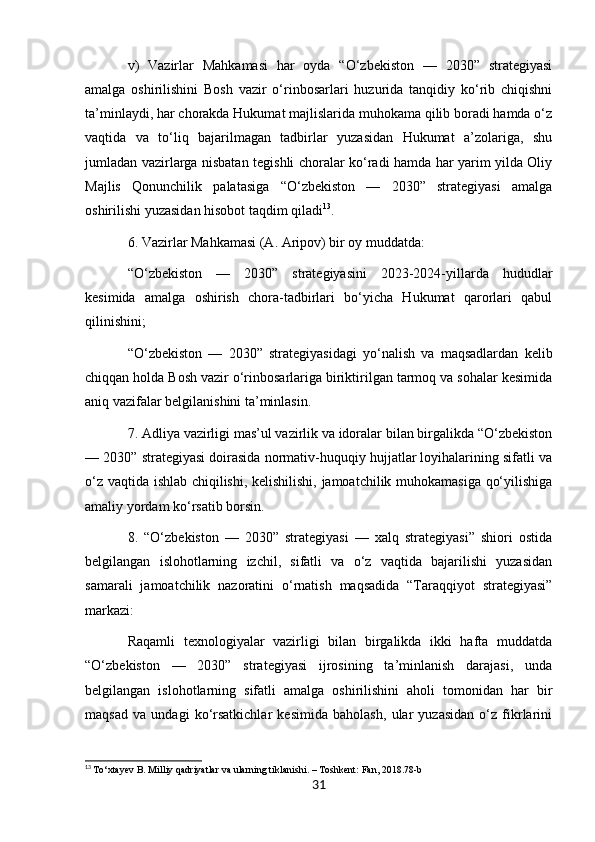 v)   Vazirlar   Mahkamasi   har   oyda   “O‘zbekiston   —   2030”   strategiyasi
amalga   oshirilishini   Bosh   vazir   o‘rinbosarlari   huzurida   tanqidiy   ko‘rib   chiqishni
ta’minlaydi, har chorakda Hukumat majlislarida muhokama qilib boradi hamda o‘z
vaqtida   va   to‘liq   bajarilmagan   tadbirlar   yuzasidan   Hukumat   a’zolariga,   shu
jumladan vazirlarga nisbatan tegishli choralar ko‘radi hamda har yarim yilda Oliy
Majlis   Qonunchilik   palatasiga   “O‘zbekiston   —   2030”   strategiyasi   amalga
oshirilishi yuzasidan hisobot taqdim qiladi 13
.
6. Vazirlar Mahkamasi (A. Aripov) bir oy muddatda:
“O‘zbekiston   —   2030”   strategiyasini   2023-2024-yillarda   hududlar
kesimida   amalga   oshirish   chora-tadbirlari   bo‘yicha   Hukumat   qarorlari   qabul
qilinishini;
“O‘zbekiston   —   2030”   strategiyasidagi   yo‘nalish   va   maqsadlardan   kelib
chiqqan holda Bosh vazir o‘rinbosarlariga biriktirilgan tarmoq va sohalar kesimida
aniq vazifalar belgilanishini ta’minlasin.
7. Adliya vazirligi mas’ul vazirlik va idoralar bilan birgalikda “O‘zbekiston
— 2030” strategiyasi doirasida normativ-huquqiy hujjatlar loyihalarining sifatli va
o‘z vaqtida ishlab chiqilishi, kelishilishi, jamoatchilik muhokamasiga qo‘yilishiga
amaliy yordam ko‘rsatib borsin.
8.   “O‘zbekiston   —   2030”   strategiyasi   —   xalq   strategiyasi”   shiori   ostida
belgilangan   islohotlarning   izchil,   sifatli   va   o‘z   vaqtida   bajarilishi   yuzasidan
samarali   jamoatchilik   nazoratini   o‘rnatish   maqsadida   “Taraqqiyot   strategiyasi”
markazi:
Raqamli   texnologiyalar   vazirligi   bilan   birgalikda   ikki   hafta   muddatda
“O‘zbekiston   —   2030”   strategiyasi   ijrosining   ta’minlanish   darajasi,   unda
belgilangan   islohotlarning   sifatli   amalga   oshirilishini   aholi   tomonidan   har   bir
maqsad   va   undagi   ko‘rsatkichlar   kesimida   baholash,   ular   yuzasidan   o‘z   fikrlarini
13
  To‘xtayev B. Milliy qadriyatlar va ularning tiklanishi. – Toshkent: Fan, 2018.78-b
31 