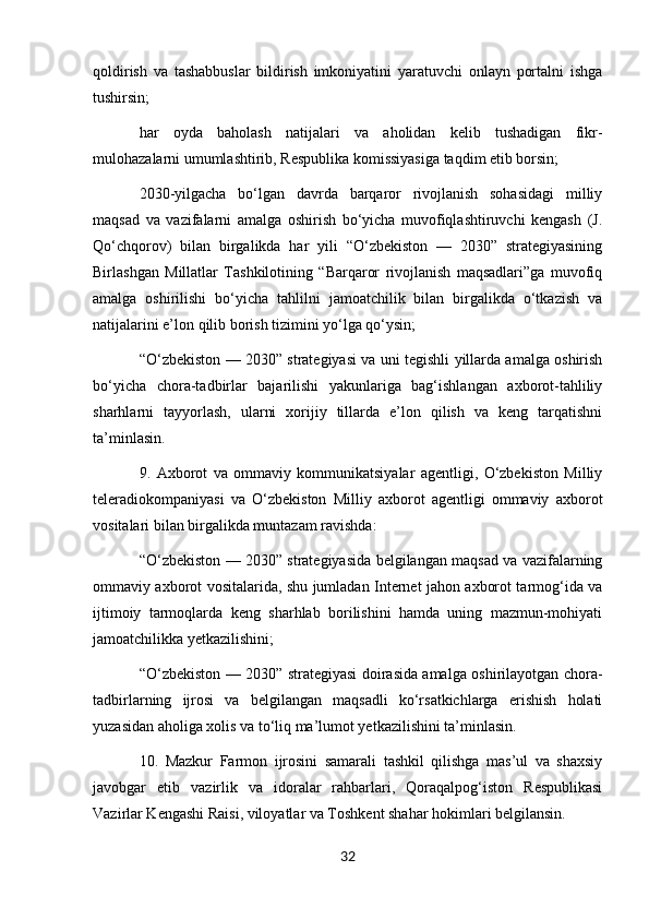 qoldirish   va   tashabbuslar   bildirish   imkoniyatini   yaratuvchi   onlayn   portalni   ishga
tushirsin;
har   oyda   baholash   natijalari   va   aholidan   kelib   tushadigan   fikr-
mulohazalarni umumlashtirib, Respublika komissiyasiga taqdim etib borsin;
2030-yilgacha   bo‘lgan   davrda   barqaror   rivojlanish   sohasidagi   milliy
maqsad   va   vazifalarni   amalga   oshirish   bo‘yicha   muvofiqlashtiruvchi   kengash   (J.
Qo‘chqorov)   bilan   birgalikda   har   yili   “O‘zbekiston   —   2030”   strategiyasining
Birlashgan   Millatlar   Tashkilotining   “Barqaror   rivojlanish   maqsadlari”ga   muvofiq
amalga   oshirilishi   bo‘yicha   tahlilni   jamoatchilik   bilan   birgalikda   o‘tkazish   va
natijalarini e’lon qilib borish tizimini yo‘lga qo‘ysin;
“O‘zbekiston — 2030” strategiyasi va uni tegishli yillarda amalga oshirish
bo‘yicha   chora-tadbirlar   bajarilishi   yakunlariga   bag‘ishlangan   axborot-tahliliy
sharhlarni   tayyorlash,   ularni   xorijiy   tillarda   e’lon   qilish   va   keng   tarqatishni
ta’minlasin.
9.   Axborot   va   ommaviy   kommunikatsiyalar   agentligi,   O‘zbekiston   Milliy
teleradiokompaniyasi   va   O‘zbekiston   Milliy   axborot   agentligi   ommaviy   axborot
vositalari bilan birgalikda muntazam ravishda:
“O‘zbekiston — 2030” strategiyasida belgilangan maqsad va vazifalarning
ommaviy axborot vositalarida, shu jumladan Internet jahon axborot tarmog‘ida va
ijtimoiy   tarmoqlarda   keng   sharhlab   borilishini   hamda   uning   mazmun-mohiyati
jamoatchilikka yetkazilishini;
“O‘zbekiston — 2030” strategiyasi doirasida amalga oshirilayotgan chora-
tadbirlarning   ijrosi   va   belgilangan   maqsadli   ko‘rsatkichlarga   erishish   holati
yuzasidan aholiga xolis va to‘liq ma’lumot yetkazilishini ta’minlasin.
10.   Mazkur   Farmon   ijrosini   samarali   tashkil   qilishga   mas’ul   va   shaxsiy
javobgar   etib   vazirlik   va   idoralar   rahbarlari,   Qoraqalpog‘iston   Respublikasi
Vazirlar Kengashi Raisi, viloyatlar va Toshkent shahar hokimlari belgilansin.
32 
