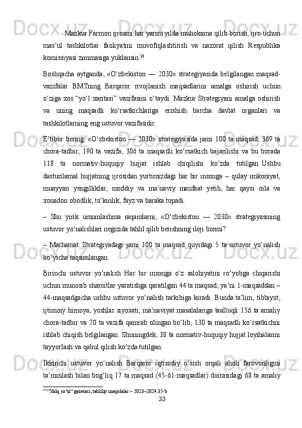 Mazkur Farmon ijrosini har yarim yilda muhokama qilib borish, ijro uchun
mas’ul   tashkilotlar   faoliyatini   muvofiqlashtirish   va   nazorat   qilish   Respublika
komissiyasi zimmasiga yuklansin. 14
Boshqacha   aytganda,   «O‘zbekiston   —   2030»   strategiyasida   belgilangan   maqsad-
vazifalar   BMTning   Barqaror   rivojlanish   maqsadlarini   amalga   oshirish   uchun
o‘ziga xos “yo‘l xaritasi”  vazifasini  o‘taydi. Mazkur  Strategiyani  amalga oshirish
va   uning   maqsadli   ko‘rsatkichlariga   erishish   barcha   davlat   organlari   va
tashkilotlarning eng ustuvor vazifasidir.   
E ’tibor   bering:   «O‘zbekiston  —  2030»  strategiyasida  jami   100  ta  maqsad,   369  ta
chora-tadbir,   190   ta   vazifa,   306   ta   maqsadli   ko‘rsatkich   bajarilishi   va   bu   borada
118   ta   normativ-huquqiy   hujjat   ishlab   chiqilishi   ko‘zda   tutilgan.   Ushbu
dasturilamal   hujjatning   ijrosidan   yurtimizdagi   har   bir   insonga   –  qulay   imkoniyat,
muayyan   yengilliklar,   moddiy   va   ma’naviy   manfaat   yetib,   har   qaysi   oila   va
xonadon obodlik, to‘kinlik, fayz va baraka topadi.
–   Shu   yirik   umumlashma   raqamlarni,   «O‘zbekiston   —   2030»   strategiyasining
ustuvor yo‘nalishlari negizida tahlil qilib berishning iloji bormi?
–   Marhamat.   Strategiyadagi   jami   100   ta   maqsad   quyidagi   5   ta   ustuvor   yo‘nalish
bo‘yicha taqsimlangan.
Birinchi   ustuvor   yo‘nalish:   Har   bir   insonga   o‘z   salohiyatini   ro‘yobga   chiqarishi
uchun munosib sharoitlar yaratishga qaratilgan 44 ta maqsad, ya’ni 1-maqsaddan –
44-maqsadgacha   ushbu   ustuvor   yo‘nalish   tarkibiga   kiradi.   Bunda   ta’lim,   tibbiyot,
ijtimoiy himoya, yoshlar siyosati, ma’naviyat masalalariga taalluqli 156 ta amaliy
chora-tadbir va 70 ta vazifa qamrab olingan bo‘lib, 130 ta maqsadli  ko‘rsatkichni
ishlab chiqish belgilangan. Shuningdek, 38 ta normativ-huquqiy hujjat loyihalarini
tayyorlash va qabul qilish ko‘zda tutilgan.
Ikkinchi   ustuvor   yo‘nalish:   Barqaror   iqtisodiy   o‘sish   orqali   aholi   farovonligini
ta’minlash bilan bog‘liq 17 ta maqsad (45-61-maqsadlar) doirasidagi   68 ta amaliy
14
  “Xalq so‘zi” gazetasi, tahliliy maqolalar – 2023–2024.35-b
33 