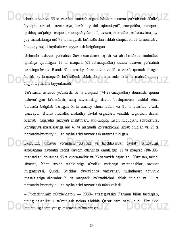 chora-tadbir   va   55   ta   vazifani   qamrab   olgan.   Mazkur   ustuvor   yo‘nalishda   YaIM,
byudjet,   sanoat,   investitsiya,   bank,   “yashil   iqtisodiyot”,   energetika,   transport,
qishloq   xo‘jaligi,   eksport,   monopoliyalar,   IT,   turizm,   xizmatlar,   infratuzilma,   uy-
joy masalalariga oid 75 ta maqsadli ko‘rsatkichni ishlab chiqish va 29 ta normativ-
huquqiy hujjat loyihalarini tayyorlash belgilangan.
Uchinchi   ustuvor   yo‘nalish:   Suv   resurslarini   tejash   va   atrof-muhitni   muhofaza
qilishga   qaratilgan   12   ta   maqsad   (62-73-maqsadlar)   ushbu   ustuvor   yo‘nalish
tarkibiga   kiradi.   Bun da   31   ta   amaliy   chora-tadbir   va   21   ta   vazifa   qamrab   olingan
bo‘lib, 39 ta maqsadli  ko‘rsatkich ishlab chiqiladi  hamda 15 ta normativ-huquqiy
hujjat loyihalari tayyorlanadi.
To‘rtinchi   ustuvor   yo‘nalish:   16   ta   maqsad   (74-89-maqsadlar)   doirasida   qonun
ustuvorligini   ta’minlash,   xalq   xizmatidagi   davlat   boshqaruvini   tashkil   etish
borasida   belgilab   berilgan   51   ta   amaliy   chora-tadbir   va   21   ta   vazifani   o‘zida
qamraydi.   Bunda   mahalla,   mahalliy   davlat   organlari,   vakillik   organlari,   davlat
xizmati,   fuqarolik   jamiyati   institutlari,   sud-huquq,   inson   huquqlari,   advokatura,
korrupsiya   masalalariga   oid   41   ta   maqsadli   ko‘rsatkichni   ishlab   chiqish   va   25   ta
normativ-huquqiy hujjat loyihalarini tayyorlash nazarda tutilgan.
Beshinchi   ustuvor   yo‘nalish:   “Xavfsiz   va   tinchliksevar   davlat”   tamoyiliga
asoslangan   siyosatni   izchil   davom   ettirishga   qaratilgan   11   ta   maqsad   (90-100-
maqsadlar) doirasida 63   ta chora-tadbir va 23 ta vazifa bajariladi. Xususan, tashqi
siyosat,   Jahon   savdo   tashkilotiga   a’zolik,   xorijdagi   vatandoshlar,   mehnat
migratsiyasi,   Qurolli   kuchlar,   favqulodda   vaziyatlar,   millatlararo   totuvlik
masalalariga   aloqador   21   ta   maqsadli   ko‘rsatkichni   ishlab   chiqish   va   11   ta
normativ-huquqiy hujjat loyihalarini tayyorlash talab etiladi.
–   Prezidentimiz   «O‘zbekiston   —   2030»   strategiyasini   Farmon   bilan   tasdiqlab,
uning   bajarilishini   ta’minlash   uchun   alohida   Qaror   ham   qabul   qildi.   Shu   ikki
hujjatning ahamiyatiga qisqacha to‘xtalsangiz.
34 