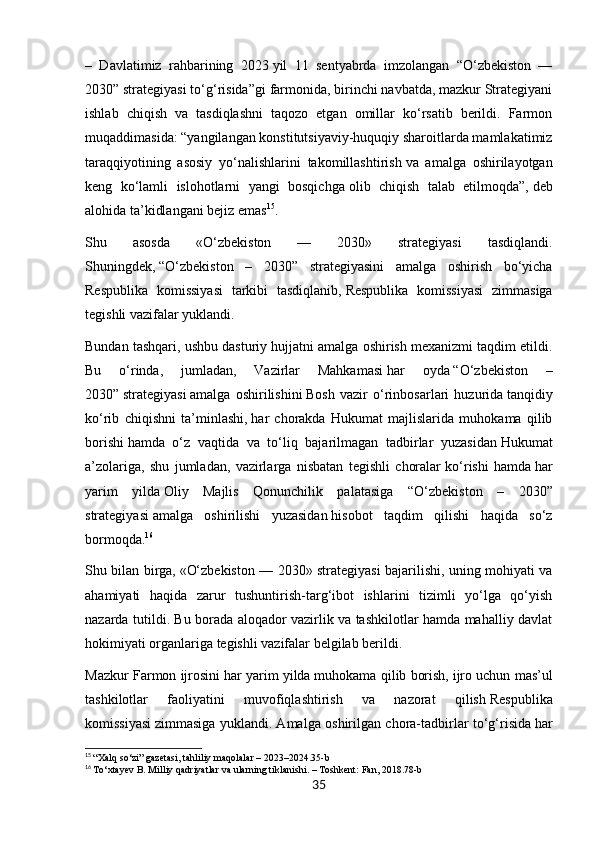 –   Davlatimiz   rahbarining   2023   yil   11   sentyabrda   imzolangan   “O‘zbekiston   —
2030” strategiyasi to‘g‘risida”gi farmonida, birinchi navbatda, mazkur Strategiyani
ishlab   chiqish   va   tasdiqlashni   taqozo   etgan   omillar   ko‘rsatib   berildi.   Farmon
muqaddimasida:   “yangilangan konstitutsiyaviy-huquqiy sharoitlarda mamlakatimiz
taraqqiyotining   asosiy   yo‘nalishlarini   takomillashtirish   va   amalga   oshirilayotgan
keng   ko‘lamli   islohotlarni   yangi   bosqichga   olib   chiqish   talab   etilmoqda”,   deb
alohida ta’kidlangani bejiz emas 15
.
Shu   asosda   «O‘zbekiston   —   2030»   strategiyasi   tasdiqlandi.
Shuningdek,   “O‘zbekiston   –   2030”   strategiyasini   amalga   oshirish   bo‘yicha
Respublika   komissiyasi   tarkibi   tasdiqlanib,   Respublika   komissiyasi   zimmasiga
tegishli vazifalar yuklandi.
Bundan tashqari, ushbu dasturiy hujjatni amalga oshirish mexanizmi taqdim etildi.
Bu   o‘rinda,   jumladan,   Vazirlar   Mahkamasi   har   oyda   “O‘zbekiston   –
2030”   strategiyasi   amalga   oshirilishini   Bosh   vazir   o‘rinbosarlari   huzurida   tanqidiy
ko‘rib   chiqishni   ta’minlashi,   har   chorakda   Hukumat   majlislarida   muhokama   qilib
borishi   hamda   o‘z   vaqtida   va   to‘liq   bajarilmagan   tadbirlar   yuzasidan   Hukumat
a’zolariga,   shu   jumladan,   vazirlarga   nisbatan   tegishli   choralar   ko‘rishi   hamda   har
yarim   yilda   Oliy   Majlis   Qonunchilik   palatasiga   “ O‘zbekiston   –   2030”
strategiyasi   amalga   oshirilishi   yuzasidan   hisobot   taqdim   qilishi   haqida   so‘z
bormoqda. 16
Shu bilan birga,   «O‘zbekiston — 2030» strategiyasi bajarilishi, uning mohiyati va
ahamiyati   haqida   zarur   tushuntirish-targ‘ibot   ishlarini   tizimli   yo‘lga   qo‘yish
nazarda tutildi. Bu borada aloqador vazirlik va tashkilotlar hamda mahalliy davlat
hokimiyati organlariga tegishli vazifalar belgilab berildi.
Mazkur Farmon ijrosini   har yarim yilda   muhokama qilib borish,   ijro uchun mas’ul
tashkilotlar   faoliyatini   muvofiqlashtirish   va   nazorat   qilish   Respublika
komissiyasi   zimmasiga yuklandi. Amalga oshirilgan chora-tadbirlar to‘g‘risida   har
15
  “Xalq so‘zi” gazetasi, tahliliy maqolalar – 2023–2024.35-b
16
  To‘xtayev B. Milliy qadriyatlar va ularning tiklanishi. – Toshkent: Fan, 2018.78-b
35 