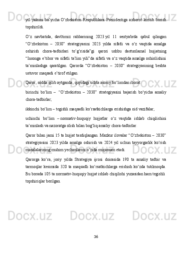yil   yakuni   bo‘yicha   O‘zbekiston   Respublikasi   Prezidentiga   axborot   kiritib   borish
topshirildi.
O‘z   navbatida,   davltimiz   rahbarining   2023   yil   11   sentyabrda   qabul   qilingan
“O‘zbekiston   –   2030”   strategiyasini   2023   yilda   sifatli   va   o‘z   vaqtida   amalga
oshirish   chora-tadbirlari   to‘g‘risida”gi   qarori   ushbu   dasturilamal   hujjatning
“Insonga e’tibor va sifatli ta’lim yili”da sifatli va o‘z vaqtida amalga oshirilishini
ta’minlashga   qaratilgan.   Qarorda   “O‘zbekiston   –   2030”   strategiyasining   beshta
ustuvor maqsadi e’tirof etilgan.
Qaror, sodda qilib aytganda, quyidagi uchta asosiy bo‘limdan iborat:
birinchi   bo‘lim   –     “O‘zbekiston   –   2030”   strategiyasini   bajarish   bo‘yicha   amaliy
chora-tadbirlar;
ikkinchi bo‘lim –   tegishli maqsadli ko‘rsatkichlarga erishishga oid vazifalar;
uchinchi   bo‘lim   –   normativ-huquqiy   hujjatlar   o‘z   vaqtida   ishlab   chiqilishini
ta’minlash va nazoratga olish bilan bog‘liq amaliy chora-tadbirlar.
Qaror bilan jami 15 ta hujjat tasdiqlangan. Mazkur ilovalar “O‘zbekiston – 2030”
strategiyasini   2023   yilda   amalga   oshirish   va   2024   yil   uchun   tayyorgarlik   ko‘rish
masalalarining muhim yechimlarini o‘zida mujassam etadi.
Qarorga   ko‘ra,   joriy   yilda   Strategiya   ijrosi   doirasida   190   ta   amaliy   tadbir   va
tarmoqlar   kesimida   320   ta   maqsadli   ko‘rsatkichlarga   erishish   ko‘zda   tutilmoqda.
Bu borada 105 ta normativ-huquqiy hujjat ishlab chiqilishi yuzasidan ham tegishli  
topshiriqlar berilgan.
                                                  
                                                 
36 