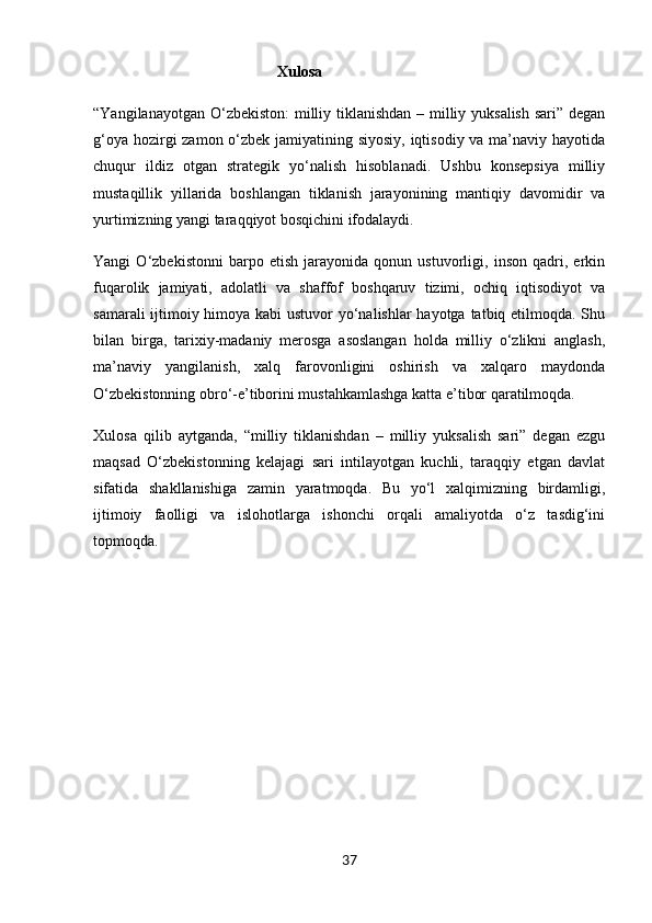   Xulosa
“Yangilanayotgan O‘zbekiston:  milliy tiklanishdan – milliy yuksalish  sari” degan
g‘oya hozirgi  zamon o‘zbek jamiyatining siyosiy, iqtisodiy va ma’naviy hayotida
chuqur   ildiz   otgan   strategik   yo‘nalish   hisoblanadi.   Ushbu   konsepsiya   milliy
mustaqillik   yillarida   boshlangan   tiklanish   jarayonining   mantiqiy   davomidir   va
yurtimizning yangi taraqqiyot bosqichini ifodalaydi.
Yangi   O‘zbekistonni   barpo   etish   jarayonida   qonun   ustuvorligi,   inson   qadri,   erkin
fuqarolik   jamiyati,   adolatli   va   shaffof   boshqaruv   tizimi,   ochiq   iqtisodiyot   va
samarali  ijtimoiy himoya kabi ustuvor yo‘nalishlar  hayotga tatbiq etilmoqda. Shu
bilan   birga,   tarixiy-madaniy   merosga   asoslangan   holda   milliy   o‘zlikni   anglash,
ma’naviy   yangilanish,   xalq   farovonligini   oshirish   va   xalqaro   maydonda
O‘zbekistonning obro‘-e’tiborini mustahkamlashga katta e’tibor qaratilmoqda.
Xulosa   qilib   aytganda,   “milliy   tiklanishdan   –   milliy   yuksalish   sari”   degan   ezgu
maqsad   O‘zbekistonning   kelajagi   sari   intilayotgan   kuchli,   taraqqiy   etgan   davlat
sifatida   shakllanishiga   zamin   yaratmoqda.   Bu   yo‘l   xalqimizning   birdamligi,
ijtimoiy   faolligi   va   islohotlarga   ishonchi   orqali   amaliyotda   o‘z   tasdig‘ini
topmoqda.
37 