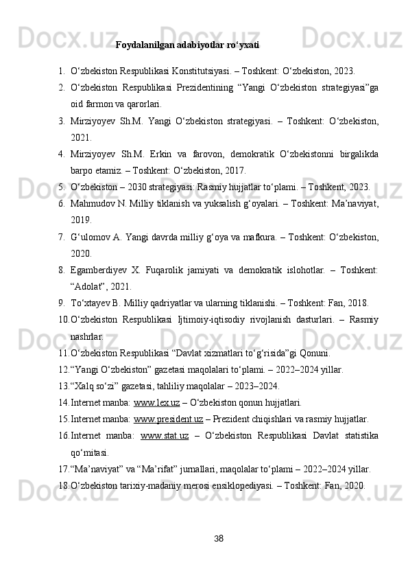                          Foydalanilgan adabiyotlar ro‘yxati
1. O‘zbekiston Respublikasi Konstitutsiyasi. – Toshkent: O‘zbekiston, 2023.
2. O‘zbekiston   Respublikasi   Prezidentining   “Yangi   O‘zbekiston   strategiyasi”ga
oid farmon va qarorlari.
3. Mirziyoyev   Sh.M.   Yangi   O‘zbekiston   strategiyasi.   –   Toshkent:   O‘zbekiston,
2021.
4. Mirziyoyev   Sh.M.   Erkin   va   farovon,   demokratik   O‘zbekistonni   birgalikda
barpo etamiz. – Toshkent: O‘zbekiston, 2017.
5. O‘zbekiston – 2030 strategiyasi: Rasmiy hujjatlar to‘plami. – Toshkent, 2023.
6. Mahmudov N. Milliy tiklanish va yuksalish g‘oyalari. – Toshkent: Ma’naviyat,
2019.
7. G‘ulomov A. Yangi davrda milliy g‘oya va mafkura. – Toshkent: O‘zbekiston,
2020.
8. Egamberdiyev   X.   Fuqarolik   jamiyati   va   demokratik   islohotlar.   –   Toshkent:
“Adolat”, 2021.
9. To‘xtayev B. Milliy qadriyatlar va ularning tiklanishi. – Toshkent: Fan, 2018.
10. O‘zbekiston   Respublikasi   Ijtimoiy-iqtisodiy   rivojlanish   dasturlari.   –   Rasmiy
nashrlar.
11. O‘zbekiston Respublikasi “Davlat xizmatlari to‘g‘risida”gi Qonuni.
12. “Yangi O‘zbekiston” gazetasi maqolalari to‘plami. – 2022–2024 yillar.
13. “Xalq so‘zi” gazetasi, tahliliy maqolalar – 2023–2024.
14. Internet manba:  www.lex.uz  – O‘zbekiston qonun hujjatlari.
15. Internet manba:  www.president.uz  – Prezident chiqishlari va rasmiy hujjatlar.
16. Internet   manba:   www.stat.uz   –   O‘zbekiston   Respublikasi   Davlat   statistika
qo‘mitasi.
17. “Ma’naviyat” va “Ma’rifat” jurnallari, maqolalar to‘plami – 2022–2024 yillar.
18. O‘zbekiston tarixiy-madaniy merosi ensiklopediyasi. – Toshkent: Fan, 2020.
38 