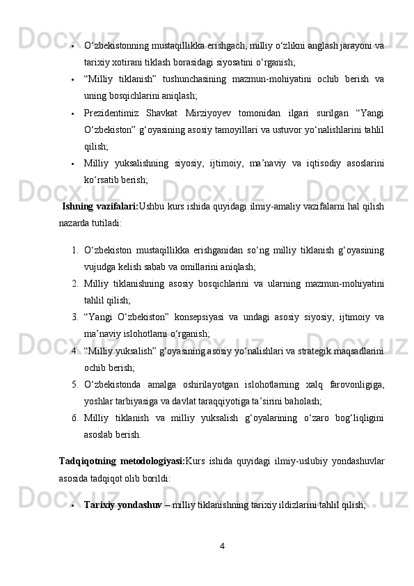  O‘zbekistonning mustaqillikka erishgach, milliy o‘zlikni anglash jarayoni va
tarixiy xotirani tiklash borasidagi siyosatini o‘rganish;
 “Milliy   tiklanish”   tushunchasining   mazmun-mohiyatini   ochib   berish   va
uning bosqichlarini aniqlash;
 Prezidentimiz   Shavkat   Mirziyoyev   tomonidan   ilgari   surilgan   “Yangi
O‘zbekiston” g‘oyasining asosiy tamoyillari va ustuvor yo‘nalishlarini tahlil
qilish;
 Milliy   yuksalishning   siyosiy,   ijtimoiy,   ma’naviy   va   iqtisodiy   asoslarini
ko‘rsatib berish;
  Ishning vazifalari: Ushbu kurs ishida quyidagi ilmiy-amaliy vazifalarni hal qilish
nazarda tutiladi:
1. O‘zbekiston   mustaqillikka   erishganidan   so‘ng   milliy   tiklanish   g‘oyasining
vujudga kelish sabab va omillarini aniqlash;
2. Milliy   tiklanishning   asosiy   bosqichlarini   va   ularning   mazmun-mohiyatini
tahlil qilish;
3. “Yangi   O‘zbekiston”   konsepsiyasi   va   undagi   asosiy   siyosiy,   ijtimoiy   va
ma’naviy islohotlarni o‘rganish;
4. “Milliy yuksalish” g‘oyasining asosiy yo‘nalishlari va strategik maqsadlarini
ochib berish;
5. O‘zbekistonda   amalga   oshirilayotgan   islohotlarning   xalq   farovonligiga,
yoshlar tarbiyasiga va davlat taraqqiyotiga ta’sirini baholash;
6. Milliy   tiklanish   va   milliy   yuksalish   g‘oyalarining   o‘zaro   bog‘liqligini
asoslab berish.
Tadqiqotning   metodologiyasi: Kurs   ishida   quyidagi   ilmiy-uslubiy   yondashuvlar
asosida tadqiqot olib borildi:
 Tarixiy yondashuv  – milliy tiklanishning tarixiy ildizlarini tahlil qilish;
4 
