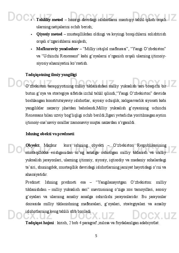  Tahliliy   metod   –   hozirgi   davrdagi   islohotlarni   mantiqiy   tahlil   qilish   orqali
ularning natijalarini ochib berish;
 Qiyosiy metod  – mustaqillikdan oldingi va keyingi bosqichlarni solishtirish
orqali o‘zgarishlarni aniqlash;
 Mafkuraviy yondashuv  – “Milliy istiqlol mafkurasi”, “Yangi O‘zbekiston”
va “Uchinchi Renessans” kabi g‘oyalarni o‘rganish orqali ularning ijtimoiy-
siyosiy ahamiyatini ko‘rsatish.
Tadqiqotning ilmiy yangiligi
O‘zbekiston   taraqqiyotining   milliy   tiklanishdan   milliy   yuksalish   sari   bosqichi   bir
butun g‘oya va strategiya sifatida izchil tahlil qilindi;“Yangi O‘zbekiston” davrida
boshlangan  konstitutsiyaviy islohotlar ,  siyosiy ochiqlik ,  xalqparvarlik siyosati  kabi
yangiliklar   nazariy   jihatdan   baholandi;Milliy   yuksalish   g‘oyasining   uchinchi
Renessans  bilan uzviy bog‘liqligi ochib berildi;Ilgari yetarlicha yoritilmagan ayrim
ijtimoiy-ma’naviy omillar zamonaviy nuqtai nazardan o‘rganildi.
Ishning obekti va predmeti
Obyekt:   Mazkur     kurs   ishining   obyekti   –   O‘zbekiston   Respublikasining
mustaqillikka   erishganidan   so‘ng   amalga   oshirilgan   milliy   tiklanish   va   milliy
yuksalish jarayonlari , ularning ijtimoiy, siyosiy, iqtisodiy va madaniy sohalardagi
ta’siri, shuningdek, mustaqillik davridagi islohotlarning jamiyat hayotidagi o‘rni va
ahamiyatidir.
Predmet:   Ishning   predmeti   esa   –   “Yangilanayotgan   O‘zbekiston:   milliy
tiklanishdan   –   milliy   yuksalish   sari”   mavzusining   o‘ziga   xos   tamoyillari,   asosiy
g‘oyalari   va   ularning   amaliy   amalga   oshirilishi   jarayonlaridir.   Bu   jarayonlar
doirasida   milliy   tiklanishning   mafkuralari,   g‘oyalari,   strategiyalari   va   amaliy
islohotlarning keng tahlili olib boriladi.
Tadqiqot hajmi  : kirish, 2 bob 4 paragraf ,xulosa va foydalanilgan adabiyotlat.
5 