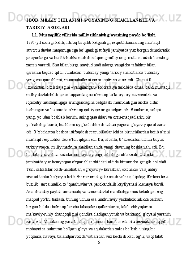 I BOB. MILLIY TIKLANISH G‘OYASINING SHAKLLANISHI VA              
TARIXIY  ASOSLARI
     1.1. Mustaqillik yillarida milliy tiklanish g‘oyasining paydo bo‘lishi
1991-yil oxiriga kelib, Ittifoq tarqalib ketganligi, respublikamizning mustaqil 
suveren davlat maqomiga ega bo‘lganligi tufayli jamiyatda yuz bergan demokratik 
jarayonlarga va hurfikrlilikka intilish xalqning milliy ongi muttasil oshib borishiga 
zamin yaratdi. Shu bilan birga mavjud hodisalarga yangicha tafakkur bilan 
qarashni taqozo qildi. Jumladan, butunlay yangi tarixiy sharoitlarda butunlay 
yangicha qarashlarni, munosabatlarni qaror toptirish zarur edi. Chunki 0 
‘zbekiston, o‘z kelajagini «yangilangan» federatsiya tarkibida emas, balki mustaqil
milliy davlatchilik qaror topgandagina o‘zining to‘la siyosiy suvereniteti va 
iqtisodiy mustaqilligiga erishgandagina belgilashi mumkinligini ancha oldin 
tushungan va bu borada o‘zining qat’iy qaroriga kelgan edi. Binobarin, xalqni 
yangi yo‘ldan boshlab borish, uning qarashlari va orzu-maqsadlarini bir 
yo‘nalishga burib, kuchlami uyg‘unlashtirish uchun yagona g‘oyaviy qurol zarur 
edi. 0 ‘zbekiston boshqa ittifoqdosh respublikalar ichida birinchilardan boiib o‘zini
mustaqil respublika deb e’lon qilgan edi. Bu, albatta, 0 ‘zbekiston uchun buyuk 
tarixiy voqea, milliy mafkura shakllanishida yangi davrning boshlanishi edi. Bu 
hoi tabiiy ravishda kishilarning siyosiy ongi oshishiga olib keldi. Odamlar 
jamiyatda yuz berayotgan o'zgarishlar shiddati oldida birmuncha gangib qolishdi. 
Turli safsatalar, xatti-harakatlar, «g‘oyaviy» kurashlar, «xonaki» va ajnabiy 
siyosatdonlar ko‘payib ketdi.Bir maromdagi turmush vabir qolipdagi fikrlash tarzi 
buzilib, sarosimalik, to ‘qnashuvlar va parokandalik kayfiyatlari kuchaya bordi. 
Ana shunday paytda umumxalq va umumdavlat manfaatiga mos keladigan eng 
maqbul yo‘lni tanlash, buning uchun esa mafkuraviy yakkahokimlikka barham 
bergan holda aholining barcha tabaqalari qatlamlarini, talab-ehtiyojlarini 
ma’naviy-ruhiy chanqoqligini qondira oladigan yetuk va barkamol g‘oyani yaratish
zarur edi. Masalaning yana boshqa bir tomoni ham bor edi. Bu bevosita uzoq yillar
mobaynida hukmron bo‘lgan g‘oya va aqidalardan xalos bo‘lish, uning bir 
yoqlama, havoyi, balandparvoz da’vatlaridan voz kechish kabi og‘ir, vaqt talab 
6 
