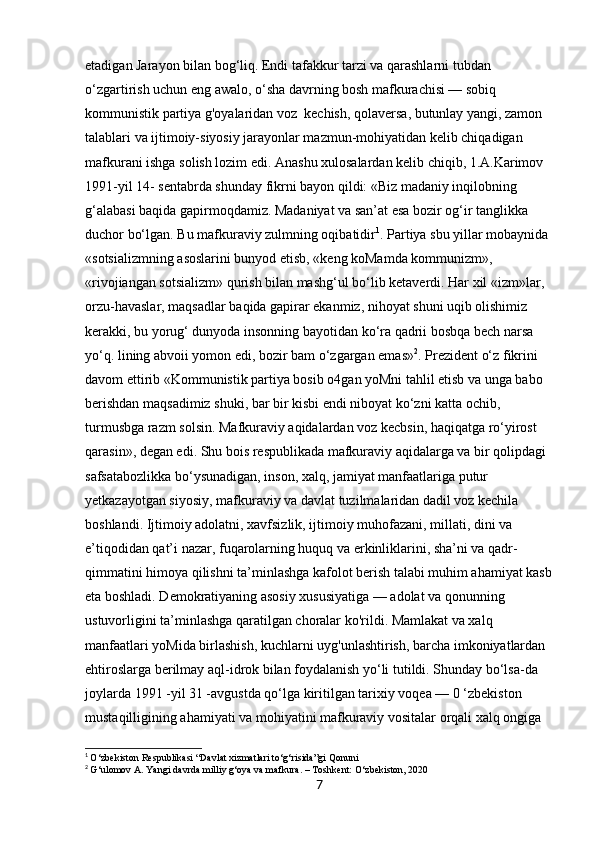 etadigan Jarayon bilan bog‘liq. Endi tafakkur tarzi va qarashlarni tubdan 
o‘zgartirish uchun eng awalo, o‘sha davrning bosh mafkurachisi — sobiq 
kommunistik partiya g'oyalaridan voz  kechish, qolaversa, butunlay yangi, zamon 
talablari va ijtimoiy-siyosiy jarayonlar mazmun-mohiyatidan kelib chiqadigan 
mafkurani ishga solish lozim edi. Anashu xulosalardan kelib chiqib, 1.A.Karimov 
1991-yil 14- sentabrda shunday fikrni bayon qildi: «Biz madaniy inqilobning 
g‘alabasi baqida gapirmoqdamiz. Madaniyat va san’at esa bozir og‘ir tanglikka 
duchor bo‘lgan. Bu mafkuraviy zulmning oqibatidir 1
. Partiya sbu yillar mobaynida 
«sotsializmning asoslarini bunyod etisb, «keng koMamda kommunizm», 
«rivojiangan sotsializm» qurish bilan mashg‘ul bo‘lib ketaverdi. Har xil «izm»lar, 
orzu-havaslar, maqsadlar baqida gapirar ekanmiz, nihoyat shuni uqib olishimiz 
kerakki, bu yorug‘ dunyoda insonning bayotidan ko‘ra qadrii bosbqa bech narsa 
yo‘q. lining abvoii yomon edi, bozir bam o‘zgargan emas» 2
. Prezident o‘z fikrini 
davom ettirib «Kommunistik partiya bosib o4gan yoMni tahlil etisb va unga babo 
berishdan maqsadimiz shuki, bar bir kisbi endi niboyat ko‘zni katta ochib, 
turmusbga razm solsin. Mafkuraviy aqidalardan voz kecbsin, haqiqatga ro‘yirost 
qarasin», degan edi. Shu bois respublikada mafkuraviy aqidalarga va bir qolipdagi 
safsatabozlikka bo‘ysunadigan, inson, xalq, jamiyat manfaatlariga putur 
yetkazayotgan siyosiy, mafkuraviy va davlat tuzilmalaridan dadil voz kechila 
boshlandi. Ijtimoiy adolatni, xavfsizlik, ijtimoiy muhofazani, millati, dini va 
e’tiqodidan qat’i nazar, fuqarolarning huquq va erkinliklarini, sha’ni va qadr-
qimmatini himoya qilishni ta’minlashga kafolot berish talabi muhim ahamiyat kasb
eta boshladi. Demokratiyaning asosiy xususiyatiga — adolat va qonunning 
ustuvorligini ta’minlashga qaratilgan choralar ko'rildi. Mamlakat va xalq 
manfaatlari yoMida birlashish, kuchlarni uyg'unlashtirish, barcha imkoniyatlardan 
ehtiroslarga berilmay aql-idrok bilan foydalanish yo‘li tutildi. Shunday bo‘lsa-da 
joylarda 1991 -yil 31 -avgustda qo‘lga kiritilgan tarixiy voqea — 0 ‘zbekiston 
mustaqilligining ahamiyati va mohiyatini mafkuraviy vositalar orqali xalq ongiga 
1
  O‘zbekiston Respublikasi “Davlat xizmatlari to‘g‘risida”gi Qonuni
2
  G‘ulomov A. Yangi davrda milliy g‘oya va mafkura. – Toshkent: O‘zbekiston, 2020
7 