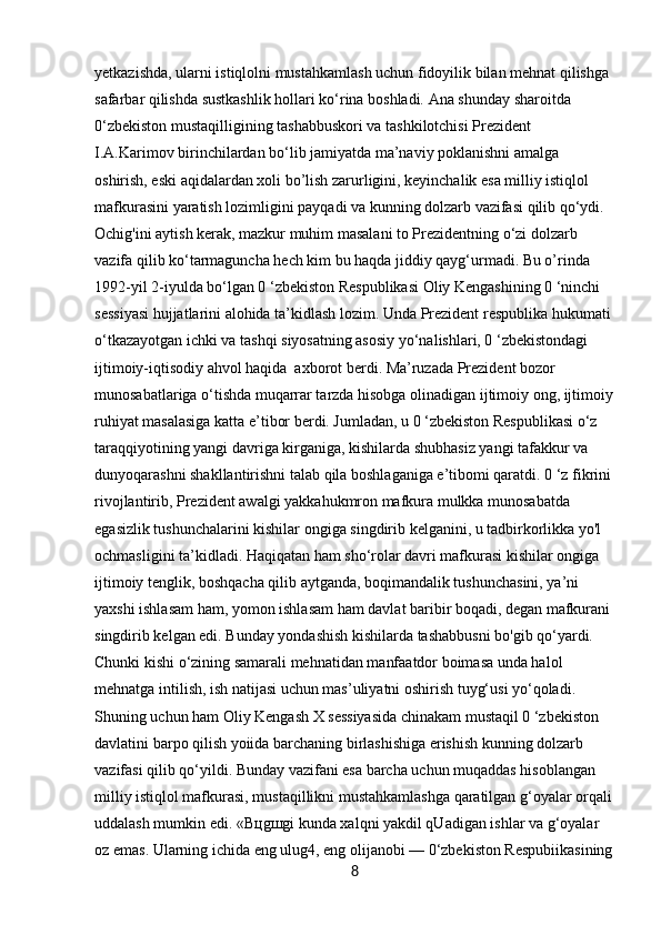 yetkazishda, ularni istiqlolni mustahkamlash uchun fidoyilik bilan mehnat qilishga 
safarbar qilishda sustkashlik hollari ko‘rina boshladi. Ana shunday sharoitda 
0‘zbekiston mustaqilligining tashabbuskori va tashkilotchisi Prezident 
I.A.Karimov birinchilardan bo‘lib jamiyatda ma’naviy poklanishni amalga 
oshirish, eski aqidalardan xoli bo’lish zarurligini, keyinchalik esa milliy istiqlol 
mafkurasini yaratish lozimligini payqadi va kunning dolzarb vazifasi qilib qo‘ydi. 
Ochig'ini aytish kerak, mazkur muhim masalani to Prezidentning o‘zi dolzarb 
vazifa qilib ko‘tarmaguncha hech kim bu haqda jiddiy qayg‘urmadi. Bu o’rinda 
1992-yil 2-iyulda bo‘lgan 0 ‘zbekiston Respublikasi Oliy Kengashining 0 ‘ninchi 
sessiyasi hujjatlarini alohida ta’kidlash lozim. Unda Prezident respublika hukumati
o‘tkazayotgan ichki va tashqi siyosatning asosiy yo‘nalishlari, 0 ‘zbekistondagi 
ijtimoiy-iqtisodiy ahvol haqida  axborot berdi. Ma’ruzada Prezident bozor 
munosabatlariga o‘tishda muqarrar tarzda hisobga olinadigan ijtimoiy ong, ijtimoiy
ruhiyat masalasiga katta e’tibor berdi. Jumladan, u 0 ‘zbekiston Respublikasi o‘z 
taraqqiyotining yangi davriga kirganiga, kishilarda shubhasiz yangi tafakkur va 
dunyoqarashni shakllantirishni talab qila boshlaganiga e’tibomi qaratdi. 0 ‘z fikrini
rivojlantirib, Prezident awalgi yakkahukmron mafkura mulkka munosabatda 
egasizlik tushunchalarini kishilar ongiga singdirib kelganini, u tadbirkorlikka yo'l 
ochmasligini ta’kidladi. Haqiqatan ham sho‘rolar davri mafkurasi kishilar ongiga 
ijtimoiy tenglik, boshqacha qilib aytganda, boqimandalik tushunchasini, ya’ni 
yaxshi ishlasam ham, yomon ishlasam ham davlat baribir boqadi, degan mafkurani
singdirib kelgan edi. Bunday yondashish kishilarda tashabbusni bo'gib qo‘yardi. 
Chunki kishi o‘zining samarali mehnatidan manfaatdor boimasa unda halol 
mehnatga intilish, ish natijasi uchun mas’uliyatni oshirish tuyg‘usi yo‘qoladi. 
Shuning uchun ham Oliy Kengash X sessiyasida chinakam mustaqil 0 ‘zbekiston 
davlatini barpo qilish yoiida barchaning birlashishiga erishish kunning dolzarb 
vazifasi qilib qo‘yildi. Bunday vazifani esa barcha uchun muqaddas hisoblangan 
milliy istiqlol mafkurasi, mustaqillikni mustahkamlashga qaratilgan g‘oyalar orqali
uddalash mumkin edi. «B ц g ш gi kunda xalqni yakdil qUadigan ishlar va g‘oyalar 
oz emas. Ularning ichida eng ulug4, eng olijanobi — 0‘zbekiston Respubiikasining
8 