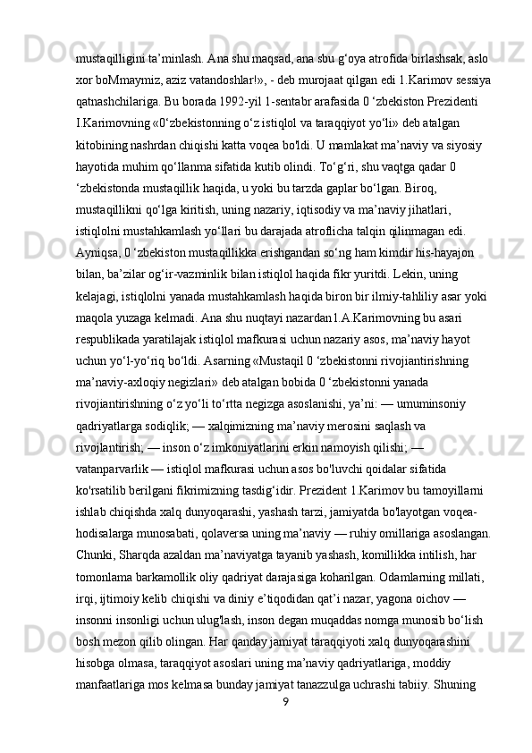 mustaqilligini ta’minlash. Ana shu maqsad, ana sbu g‘oya atrofida birlashsak, aslo 
xor boMmaymiz, aziz vatandoshlar!», - deb murojaat qilgan edi 1.Karimov sessiya
qatnashchilariga. Bu borada 1992-yil 1-sentabr arafasida 0 ‘zbekiston Prezidenti 
I.Karimovning «0‘zbekistonning o‘z istiqlol va taraqqiyot yo‘li» deb atalgan 
kitobining nashrdan chiqishi katta voqea bo'ldi. U mamlakat ma’naviy va siyosiy 
hayotida muhim qo‘llanma sifatida kutib olindi. To‘g‘ri, shu vaqtga qadar 0 
‘zbekistonda mustaqillik haqida, u yoki bu tarzda gaplar bo‘lgan. Biroq, 
mustaqillikni qo‘lga kiritish, uning nazariy, iqtisodiy va ma’naviy jihatlari, 
istiqlolni mustahkamlash yo‘llari bu darajada atroflicha talqin qilinmagan edi. 
Ayniqsa, 0 ‘zbekiston mustaqillikka erishgandan so‘ng ham kimdir his-hayajon 
bilan, ba’zilar og‘ir-vazminlik bilan istiqlol haqida fikr yuritdi. Lekin, uning 
kelajagi, istiqlolni yanada mustahkamlash haqida biron bir ilmiy-tahliliy asar yoki 
maqola yuzaga kelmadi. Ana shu nuqtayi nazardan l.A.Karimovning bu asari 
respublikada yaratilajak istiqlol mafkurasi uchun nazariy asos, ma’naviy hayot 
uchun yo‘l-yo‘riq bo‘ldi. Asarning «Mustaqil 0 ‘zbekistonni rivojiantirishning 
ma’naviy-axloqiy negizlari» deb atalgan bobida 0 ‘zbekistonni yanada 
rivojiantirishning o‘z yo‘li to‘rtta negizga asoslanishi, ya’ni: — umuminsoniy 
qadriyatlarga sodiqlik; — xalqimizning ma’naviy merosini saqlash va 
rivojlantirish; — inson o‘z imkoniyatlarini erkin namoyish qilishi; — 
vatanparvarlik — istiqlol mafkurasi uchun asos bo'luvchi qoidalar sifatida 
ko'rsatilib berilgani fikrimizning tasdig‘idir. Prezident 1.Karimov bu tamoyillarni 
ishlab chiqishda xalq dunyoqarashi, yashash tarzi, jamiyatda bo'layotgan voqea-
hodisalarga munosabati, qolaversa uning ma’naviy — ruhiy omillariga asoslangan.
Chunki, Sharqda azaldan ma’naviyatga tayanib yashash, komillikka intilish, har 
tomonlama barkamollik oliy qadriyat darajasiga koharilgan. Odamlarning millati, 
irqi, ijtimoiy kelib chiqishi va diniy e’tiqodidan qat’i nazar, yagona oichov — 
insonni insonligi uchun ulug'lash, inson degan muqaddas nomga munosib bo‘lish 
bosh mezon qilib olingan. Har qanday jamiyat taraqqiyoti xalq dunyoqarashini 
hisobga olmasa, taraqqiyot asoslari uning ma’naviy qadriyatlariga, moddiy 
manfaatlariga mos kelmasa bunday jamiyat tanazzulga uchrashi tabiiy. Shuning 
9 