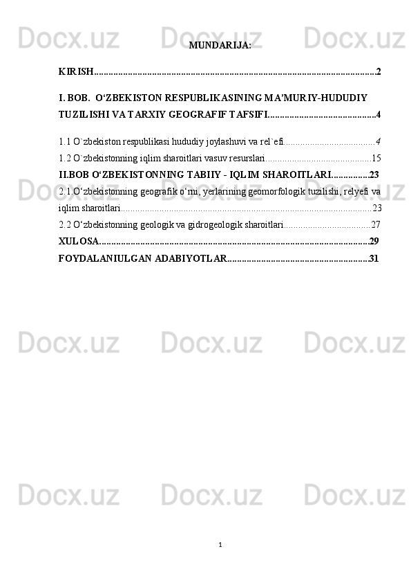 MUNDARIJA:
KIRISH.....................................................................................................................2
I. BOB.  O‘ZBEKISTON RESPUBLIKASINING MA’MURIY-HUDUDIY 
TUZILISHI VA TARXIY GEOGRAFIF TAFSIFI.............................................4
1.1 O `zbekiston respublikasi hududiy joylashuvi va rel`efi ......................................4
1.2 O`zbekistonning iqlim sharoitlari vasuv resurslari............................................15
II.BOB  O‘ZBEKISTONNING TABIIY - IQLIM SHAROITLARI................23
2.1.O‘zbekistonning geografik o‘rni, yerlarining geomorfologik tuzilishi, relyefi va 
iqlim sharoitlari........................................................................................................23
2.2 O‘zbekistonning geologik va gidrogeologik sharoitlari....................................27
XULOSA................................................................................................................29
FOYDALANIULGAN ADABIYOTLAR...........................................................31
1 