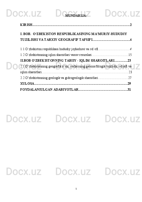 MUNDARIJA:
KIRISH.....................................................................................................................2
I. BOB.  O‘ZBEKISTON RESPUBLIKASINING MA’MURIY-HUDUDIY 
TUZILISHI VA TARXIY GEOGRAFIF TAFSIFI.............................................4
1.1 O `zbekiston respublikasi hududiy joylashuvi va rel`efi ......................................4
1.2 O`zbekistonning iqlim sharoitlari vasuv resurslari............................................15
II.BOB  O‘ZBEKISTONNING TABIIY - IQLIM SHAROITLARI................23
2.1.O‘zbekistonning geografik o‘rni, yerlarining geomorfologik tuzilishi, relyefi va 
iqlim sharoitlari........................................................................................................23
2.2 O‘zbekistonning geologik va gidrogeologik sharoitlari....................................27
XULOSA................................................................................................................29
FOYDALANIULGAN ADABIYOTLAR...........................................................31
1