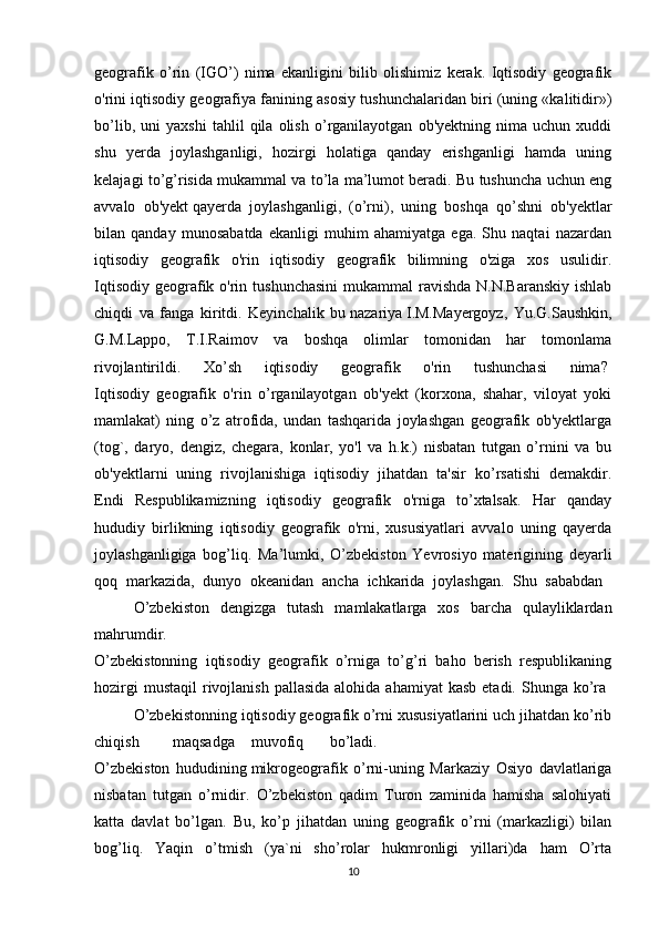 geografik   o’rin   (IGO’)   nima   ekanligini   bilib   olishimiz   kerak.   Iqtisodiy   geografik
o'rini iqtisodiy geografiya fanining asosiy tushunchalaridan biri (uning «kalitidir»)
bo’lib,   uni   yaxshi   tahlil   qila   olish   o’rganilayotgan   ob'yektning   nima   uchun   xuddi
shu   yerda   joylashganligi,   hozirgi   holatiga   qanday   erishganligi   hamda   uning
kelajagi to’g’risida mukammal va to’la ma’lumot beradi. Bu tushuncha uchun eng
avvalo   ob'yekt   qayerda   joylashganligi ,   (o’rni),   uning   boshqa   qo’shni   ob'yektlar
bilan   qanday   munosabatda   ekanligi   muhim   ahamiyatga   ega.   Shu   naqtai   nazardan
iqtisodiy   geografik   o'rin   iqtisodiy   geografik   bilimning   o'ziga   xos   usulidir.
Iqtisodiy  geografik o'rin tushunchasini  mukammal  ravishda N.N.Baranskiy  ishlab
chiqdi   va   fanga   kiritdi.   Keyinchalik   bu   nazariya   I.M.Mayergoyz,   Yu.G.Saushkin,
G.M.Lappo,   T.I.Raimov   va   boshqa   olimlar   tomonidan   har   tomonlama
rivojlantirildi.   Xo’sh   iqtisodiy   geografik   o'rin   tushunchasi   nima?  
Iqtisodiy   geografik   o'rin   o’rganilayotgan   ob'yekt   (korxona,   shahar,   viloyat   yoki
mamlakat)   ning   o’z   atrofida,   undan   tashqarida   joylashgan   geografik   ob'yektlarga
(tog`,   daryo,   dengiz,   chegara,   konlar,   yo'l   va   h.k.)   nisbatan   tutgan   o’rnini   va   bu
ob'yektlarni   uning   rivojlanishiga   iqtisodiy   jihatdan   ta'sir   ko’rsatishi   demakdir.
Endi   Respublikamizning   iqtisodiy   geografik   o'rniga   to’xtalsak.   Har   qanday
hududiy   birlikning   iqtisodiy   geografik   o'rni,   xususiyatlari   avvalo   uning   qayerda
joylashganligiga   bog’liq.   Ma’lumki,   O’zbekiston   Yevrosiyo   materigining   deyarli
qoq   markazida,   dunyo   okeanidan   ancha   ichkarida   joylashgan.   Shu   sababdan  
O’zbekiston   dengizga   tutash   mamlakatlarga   xos   barcha   qulayliklardan
mahrumdir.
O’zbekistonning   iqtisodiy   geografik   o’rniga   to’g’ri   baho   berish   respublikaning
hozirgi   mustaqil   rivojlanish  pallasida  alohida  ahamiyat   kasb  etadi.  Shunga  ko’ra  
O’zbekistonning iqtisodiy geografik o’rni xususiyatlarini uch jihatdan ko’rib
chiqish maqsadga muvofiq bo’ladi.
O’zbekiston   hududining   mikrogeografik   o’rni-uning   Markaziy   Osiyo   davlatlariga
nisbatan   tutgan   o’rnidir.   O’zbekiston   qadim   Turon   zaminida   hamisha   salohiyati
katta   davlat   bo’lgan.   Bu,   ko’p   jihatdan   uning   geografik   o’rni   (markazligi)   bilan
bog’liq.   Yaqin   o’tmish   (ya`ni   sho’rolar   hukmronligi   yillari)da   ham   O’rta
10 